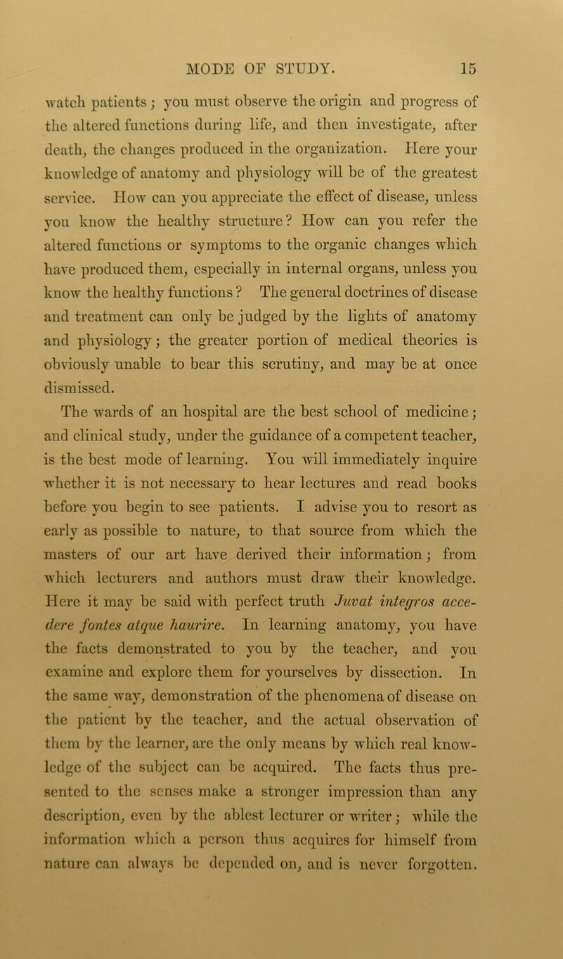 watch patients ; you must observe tlie origin and progress of the altered functions during life, and then investigate, after death, the changes produced in the organization. Here your knowledge of anatomy and physiology will be of the greatest service. How can you appreciate the effect of disease, unless you know the healthy structure? How can you refer the altered functions or symptoms to the organic changes which have produced them, especially in internal organs, unless you know the healthy functions ? The general doctrines of disease and treatment can only be judged by the lights of anatomy and physiology; the greater portion of medical theories is obviously unable to bear this scrutiny, and may be at once dismissed. The wards of an hospital are the best school of medicine; and clinical study, under the guidance of a competent teacher, is the best mode of learning. You will immediately inquire whether it is not necessary to hear lectures and read books before you begin to see patients. I advise you to resort as early as possible to nature, to that source from which the masters of our art have derived their information; from which lecturers and authors must draw their knowledge. Here it may be said with perfect truth Juvat integros acce- dere fontes atque haurire. In learning anatomy, you have the facts demonstrated to you by the teacher, and you examine and explore them for yourselves by dissection. In the same way, demonstration of the phenomena of disease on the patient by the teacher, and the actual observation of them by the learner, are the only means by which real know- ledge of the subject can be acquired. The facts thus pre- sented to the senses make a stronger impression than any description, even by the ablest lecturer or writer; while the information which a person thus acquires for himself from nature can always be depended on, and is never forgotten.