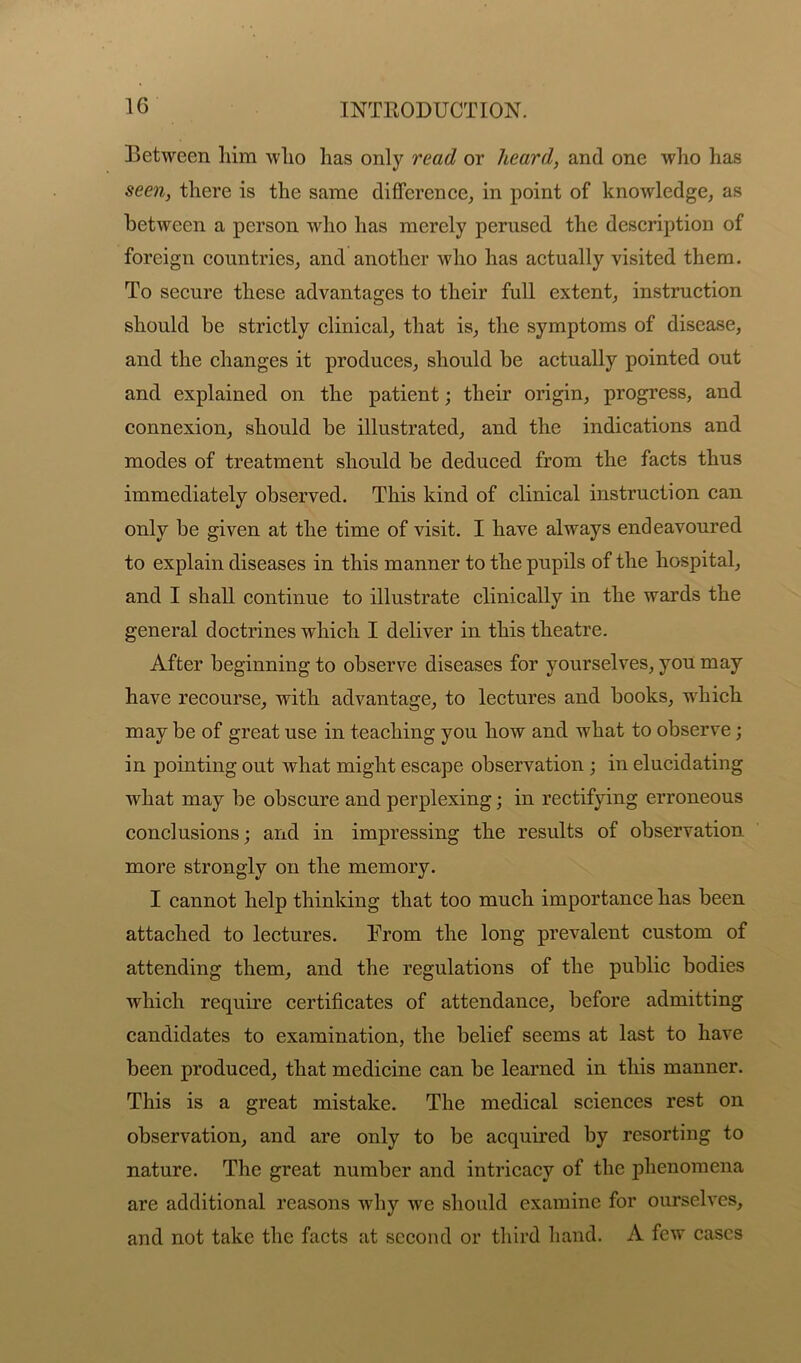 Detween him who has only read or heard, and one who has seen, there is the same difference, in point of knowledge, as between a person who has merely perused the description of foreign countries, and another who has actually visited them. To secure these advantages to their full extent, instruction should be strictly clinical, that is, the symptoms of disease, and the changes it produces, should be actually pointed out and explained on the patient; their origin, progress, and connexion, should be illustrated, and the indications and modes of treatment should be deduced from the facts thus immediately observed. This kind of clinical instruction can only be given at the time of visit. I have always endeavoured to explain diseases in this manner to the pupils of the hospital, and I shall continue to illustrate clinically in the wards the general doctrines which I deliver in this theatre. After beginning to observe diseases for yourselves, you may have recourse, with advantage, to lectures and books, which may be of great use in teaching you how and what to observe; in pointing out what might escape observation ; in elucidating what may be obscure and perplexing; in rectifying erroneous conclusions; and in impressing the results of observation more strongly on the memory. I cannot help thinking that too much importance has been attached to lectures. From the long prevalent custom of attending them, and the regulations of the public bodies which require certificates of attendance, before admitting candidates to examination, the belief seems at last to have been produced, that medicine can be learned in this manner. This is a great mistake. The medical sciences rest on observation, and are only to be acquired by resorting to nature. The great number and intricacy of the phenomena are additional reasons why we should examine for ourselves, and not take the facts at second or third hand. A few cases