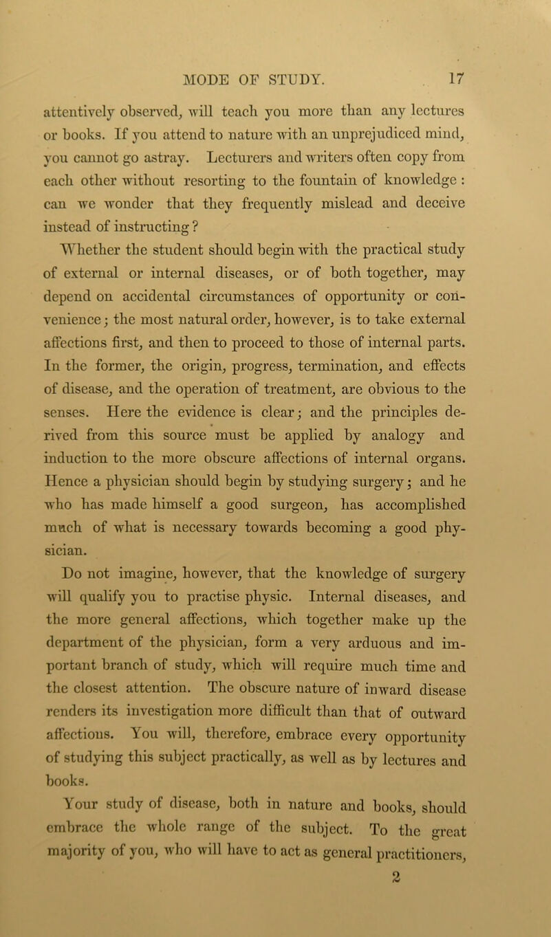 attentively observed, will teacli you more than any lectures or books. If you attend to nature with an unprejudiced mind, you cannot go astray. Lecturers and writers often copy from each other without resorting to the fountain of knowledge : can we wonder that they frequently mislead and deceive instead of instructing ? Whether the student should begin with the practical study of external or internal diseases, or of both together, may depend on accidental circumstances of opportunity or con- venience ; the most natural order, however, is to take external affections first, and then to proceed to those of internal parts. In the former, the origin, progress, termination, and effects of disease, and the operation of treatment, are obvious to the senses. Here the evidence is clear; and the principles de- rived from this source must be applied by analogy and induction to the more obscure affections of internal organs. Hence a physician should begin by studying surgery; and he who has made himself a good surgeon, has accomplished much of what is necessary towards becoming a good phy- sician. Do not imagine, however, that the knowledge of surgery will qualify you to practise physic. Internal diseases, and the more general affections, which together make up the department of the physician, form a very arduous and im- portant branch of study, which will require much time and the closest attention. The obscure nature of inward disease renders its investigation more difficult than that of outward affectious. You will, therefore, embrace every opportunity of studying this subject practically, as well as by lectures and books. Your study of disease, both in nature and books, should embrace the whole range of the subject. To the great majority of you, who will have to act as general practitioners, 2
