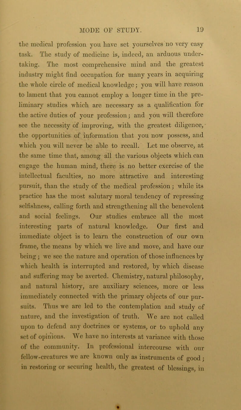 the medical profession you have set yourselves no very easy task. The study of medicine is, indeed, an arduous under- taking. The most comprehensive mind and the greatest industry might find occupation for many years in acquiring the whole circle of medical knowledge; you will have reason to lament that you cannot employ a longer time in the pre- liminary studies which are necessary as a qualification for the active duties of your profession; and you will therefore see the necessity of improving, with the greatest diligence, the opportunities of information that you now possess, and which you will never be able to recall. Let me observe, at the same time that, among all the various objects which can engage the human mind, there is no better exercise of the intellectual faculties, no more attractive and interesting pursuit, than the study of the medical profession; while its practice has the most salutary moral tendency of repressing selfishness, calling forth and strengthening all the benevolent and social feelings. Our studies embrace all the most interesting parts of natural knowledge. Our first and immediate object is to learn the construction of our own frame, the means by which we live and move, and have our being; we see the nature and operation of those influences by which health is interrupted and restored, by which disease and suffering may be averted. Chemistry, natural philosophy, and natural history, are auxiliary sciences, more or less immediately connected with the primary objects of our pur- suits. Thus we are led to the contemplation and study of nature, and the investigation of truth. We are not called upon to defend any doctrines or systems, or to uphold any set of opinions. We have no interests at variance with those of the community. In professional intercourse with our fellow-crcaturcs we arc known only as instruments of good j in restoring or seeming health, the greatest of blessings, in