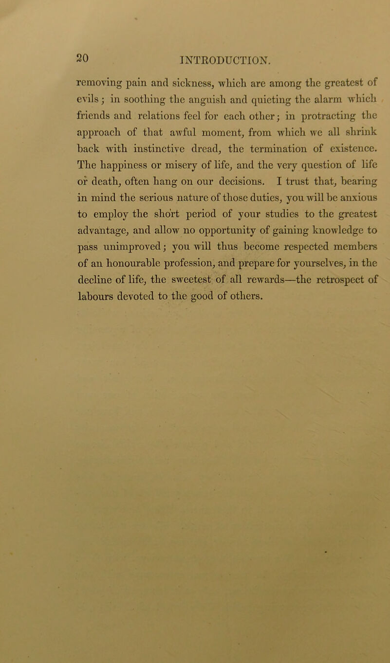 removing pain and sickness, which are among the greatest of evils; in soothing the anguish and quieting the alarm which friends and relations feel for each other; in protracting the approach of that awful moment, from which we all shrink hack with instinctive dread, the termination of existence. The happiness or misery of life, and the very question of life oi’ death, often hang on our decisions. I trust that, hearing in mind the serious nature of those duties, you will be anxious to employ the short period of your studies to the greatest advantage, and allow no opportunity of gaining knowledge to pass unimproved; you will thus become respected members of an honourable profession, and prepare for yourselves, in the decline of life, the sweetest of all rewards—the retrospect of labours devoted to the good of others.