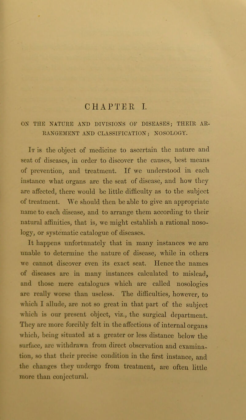 CHAPTER I. ON THE NATURE AND DIVISIONS OF DISEASES; THEIR AR- RANGEMENT AND CLASSIFICATION; NOSOLOGY. It is the object of medicine to ascertain the nature and seat of diseases, in order to discover the causes, best means of prevention, and treatment. If we understood in each instance what organs are the seat of disease, and how they are affected, there would be little difficulty as to the subject of treatment. We should then be able to give an appropriate name to each disease, and to arrange them according to their natural affinities, that is, we might establish a rational noso- logy, or systematic catalogue of diseases. It happens unfortunately that in many instances we are unable to determine the nature of disease, while in others we cannot discover even its exact seat. Hence the names of diseases are in many instances calculated to mislead, and those mere catalogues which are called nosologies are really worse than useless. The difficulties, however, to which I allude, are not so great in that part of the subject which is our present object, viz., the surgical department. They are more forcibly felt in the affections of internal organs which, being situated at a greater or less distance below the surface, arc withdrawn from direct observation and examina- tion, so that their precise condition in the first instance, and the changes they undergo from treatment, are often little more than conjectural.