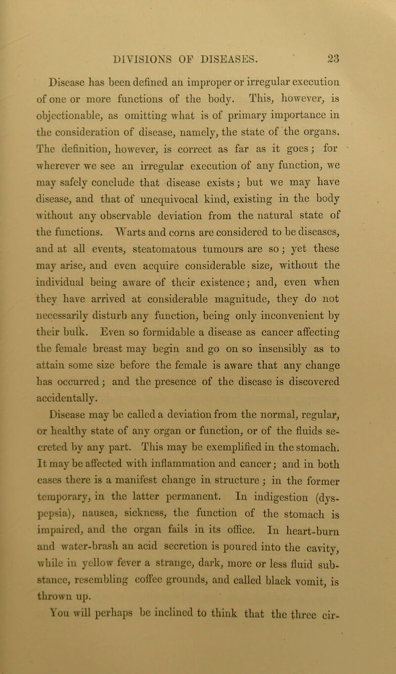 Disease has been defined an improper or irregular execution of one or more functions of the body. This, however, is objectionable, as omitting what is of primary importance in the consideration of disease, namely, the state of the organs. The definition, however, is correct as far as it goes; for wherever we see an irregular execution of any function, we may safely conclude that disease exists; but we may have disease, and that of unequivocal kind, existing in the body without any observable deviation from the natural state of the functions. Warts and corns are considered to be diseases, and at all events, steatomatous tumours are so; yet these may arise, and even acquire considerable size, without the individual being aware of their existence; and, even when they have arrived at considerable magnitude, they do not necessarily disturb any function, being only inconvenient by their bulk. Even so formidable a disease as cancer affecting the female breast may begin and go on so insensibly as to attain some size before the female is aware that any change has occurred; and the presence of the disease is discovered accidentally. Disease may be called a deviation from the normal, regular, or healthy state of any organ or function, or of the fluids se- creted by any part. This may be exemplified in the stomach. It may be affected with inflammation and cancer; and in both cases there is a manifest change in structure; in the former temporary, in the latter permanent. In indigestion (dys- pepsia), nausea, sickness, the function of the stomach is impaired, and the organ fails in its office. In heart-burn and water-brash an acid secretion is poured into the cavity, while in yellow fever a strange, dark, more or less fluid sub- stance, resembling coffee grounds, and called black vomit, is thrown up. You will perhaps be inclined to think that the three cir-