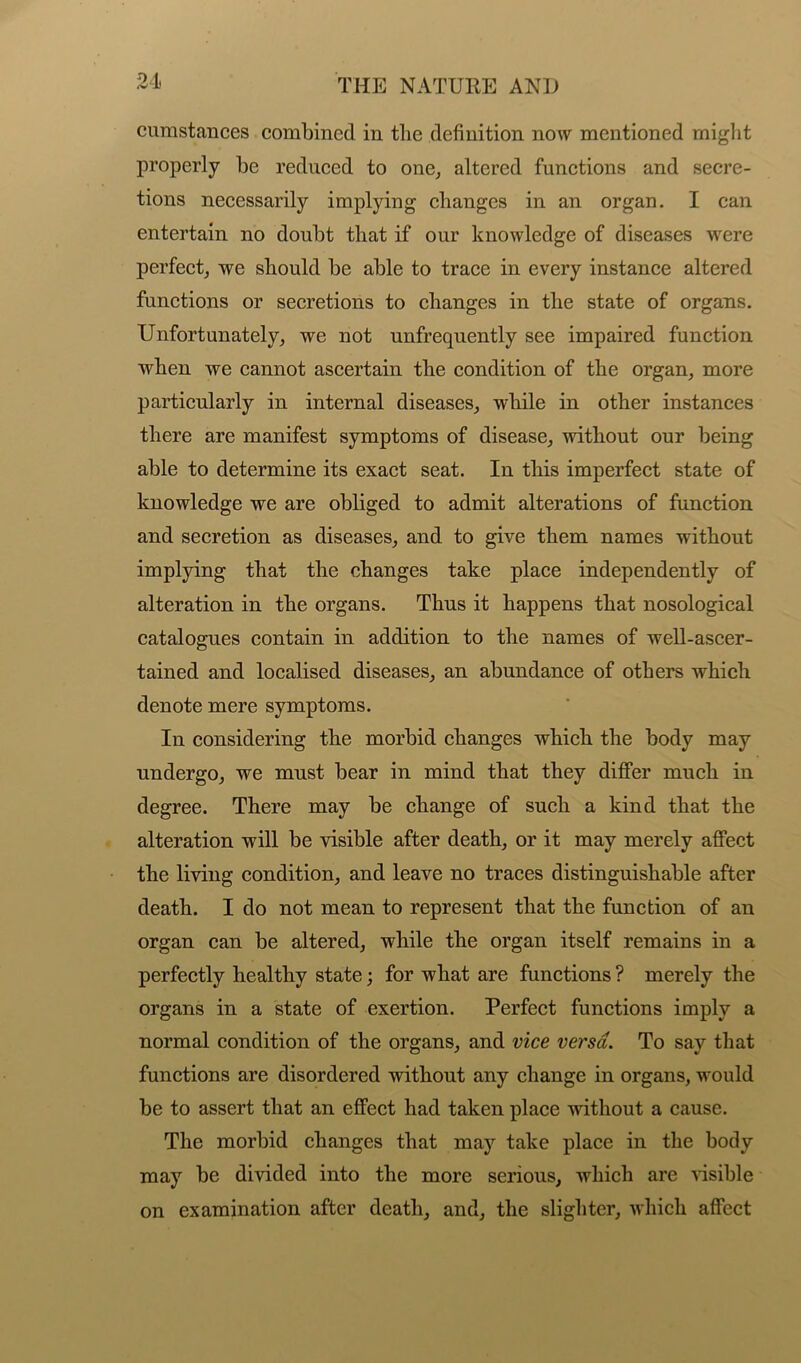 cumstances combined in the definition now mentioned might properly be reduced to one, altered functions and secre- tions necessarily implying changes in an organ. I can entertain no doubt that if our knowledge of diseases were perfect, we should be able to trace in every instance altered functions or secretions to changes in the state of organs. Unfortunately, we not unfrequently see impaired function when we cannot ascertain the condition of the organ, more particularly in internal diseases, while in other instances there are manifest symptoms of disease, without our being able to determine its exact seat. In this imperfect state of knowledge we are obliged to admit alterations of function and secretion as diseases, and to give them names without implying that the changes take place independently of alteration in the organs. Thus it happens that nosological catalogues contain in addition to the names of well-ascer- tained and localised diseases, an abundance of others which denote mere symptoms. In considering the morbid changes which the body may undergo, we must bear in mind that they differ much in degree. There may be change of such a kind that the alteration will be visible after death, or it may merely affect the living condition, and leave no traces distinguishable after death. I do not mean to represent that the function of an organ can be altered, while the organ itself remains in a perfectly healthy state; for what are functions ? merely the organs in a state of exertion. Perfect functions imply a normal condition of the organs, and vice versa. To say that functions are disordered without any change in organs, would be to assert that an effect had taken place without a cause. The morbid changes that may take place in the body may be divided into the more serious, which are visible on examination after death, and, the slighter, which affect