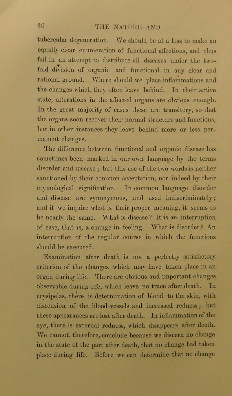 2(5 tubercular degeneration. We should be at a loss to make an equally clear enumeration of functional affections, and thus fail in an attempt to distribute all diseases under the two- fold division of organic and functional in any clear and rational ground. Where should we place inflammations and the changes which they often leave behind. In their active state, alterations in the affected organs are obvious enough. In the great majority of cases these are transitory, so that the organs soon recover their normal structure and functions, but in other instances they leave behind more or less per- manent changes. The difference between functional and organic disease has sometimes been marked in our own language by the terms disorder and disease ; but this use of the two words is neither sanctioned by their common acceptation, nor indeed by their etymological signification. In common language disorder and disease are synonymous, and used indiscriminately; and if we inquire what is their proper meaning, it seems to be nearly the same. What is disease ? It is an interruption of ease, that is, a change in feeling. What is disorder? An interruption of the regular course in which the functions should be executed. Examination after death is not a perfectly satisfactory criterion of the changes which may have taken place in an organ during life. There are obvious and important changes observable during life, which leave no trace after death. In erysipelas, there is determination of blood to the skin, with distension of the blood-vessels and increased redness; but these appearances are lost after death. In inflammation of the eye, there is external redness, which disappears after death. We cannot, therefore, conclude because we discern no change in the state of the part after death, that no change had taken place during life. Before Ave can determine that no change
