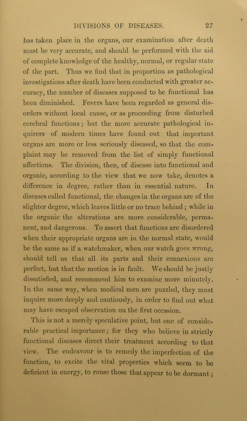 has taken place in the organs, our examination after death must be very accurate, and should be performed with the aid of complete knowledge of the healthy, normal, or regular state of the part. Thus we find that in proportion as pathological investigations after death have been conducted with greater ac- curacy, the number of diseases supposed to be functional has been diminished. Fevers have been regarded as general dis- orders without local cause, or as proceeding from disturbed cerebral functions; but the more accurate pathological in- quirers of modern times have found out that important organs are more or less seriously diseased, so that the com- plaint may be removed from the list of simply functional affections. The division, then, of disease into functional and organic, according to the view that we now take, denotes a difference in degree, rather than in essential nature. In diseases called functional, the changes in the organs are of the slighter degree, which leaves little or no trace behind; while in the organic the alterations are more considerable, perma- nent, and dangerous. To assert that functions are disordered when their appropriate organs are in the normal state, would be the same as if a watchmaker, when our watch goes wrong, should tell us that all its parts and their connexions are perfect, but that the motion is in fault. We should be justly dissatisfied, and recommeud him to examine more minutely. In the same way, when medical men are puzzled, they must inquire more deeply and cautiously, in order to find out what may have escaped observation on the first occasion. This is not a merely speculative point, but one of conside- rable practical importance; for they who believe in strictly functional diseases direct their treatment according to that view. The endeavour is to remedy the imperfection of the function, to excite the vital properties which seem to be deficient in energy, to rouse those that appear to be dormant;