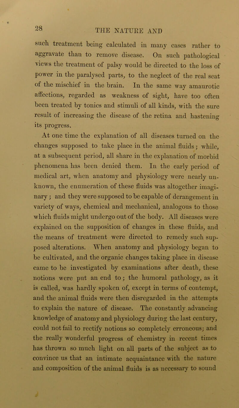 sucli treatment being calculated in many cases rather to aggravate than to remove disease. On such pathological views the treatment of palsy would be directed to the loss of power in the paralysed parts, to the neglect of the real seat of the mischief in the brain. In the same way amaurotic affections, regarded as weakness of sight, have too often been treated by tonics and stimuli of all kinds, with the sure result of increasing the disease of the retina and hastening its progress. At one time the explanation of all diseases turned on the changes supposed to take place in the animal fluids; while, at a subsequent period, all share in the explanation of morbid phenomena has been denied them. In the early period of medical art, when anatomy and physiology were nearly un- known, the enumeration of these fluids was altogether imagi- nary j and they were supposed to be capable of derangement in variety of ways, chemical and mechanical, analogous to those which fluids might undergo out of the body. All diseases were explained on the supposition of changes in these fluids, and the means of treatment were directed to remedy such sup- posed alterations. When anatomy and physiology began to be cultivated, and the organic changes taking place in disease came to be investigated by examinations after death, these notions were put an end to; the humoral pathology, as it is called, was hardly spoken of, except in terms of contempt, and the animal fluids were then disregarded in the attempts to explain the nature of disease. The constantly advancing knowledge of anatomy and physiology during the last century, could not fail to rectify notions so completely erroneous; and the really wonderful progress of chemistry in recent times has thrown so much light on all parts of the subject as to convince us that an intimate acquaintance with the nature and composition of the animal fluids is as necessary to sound