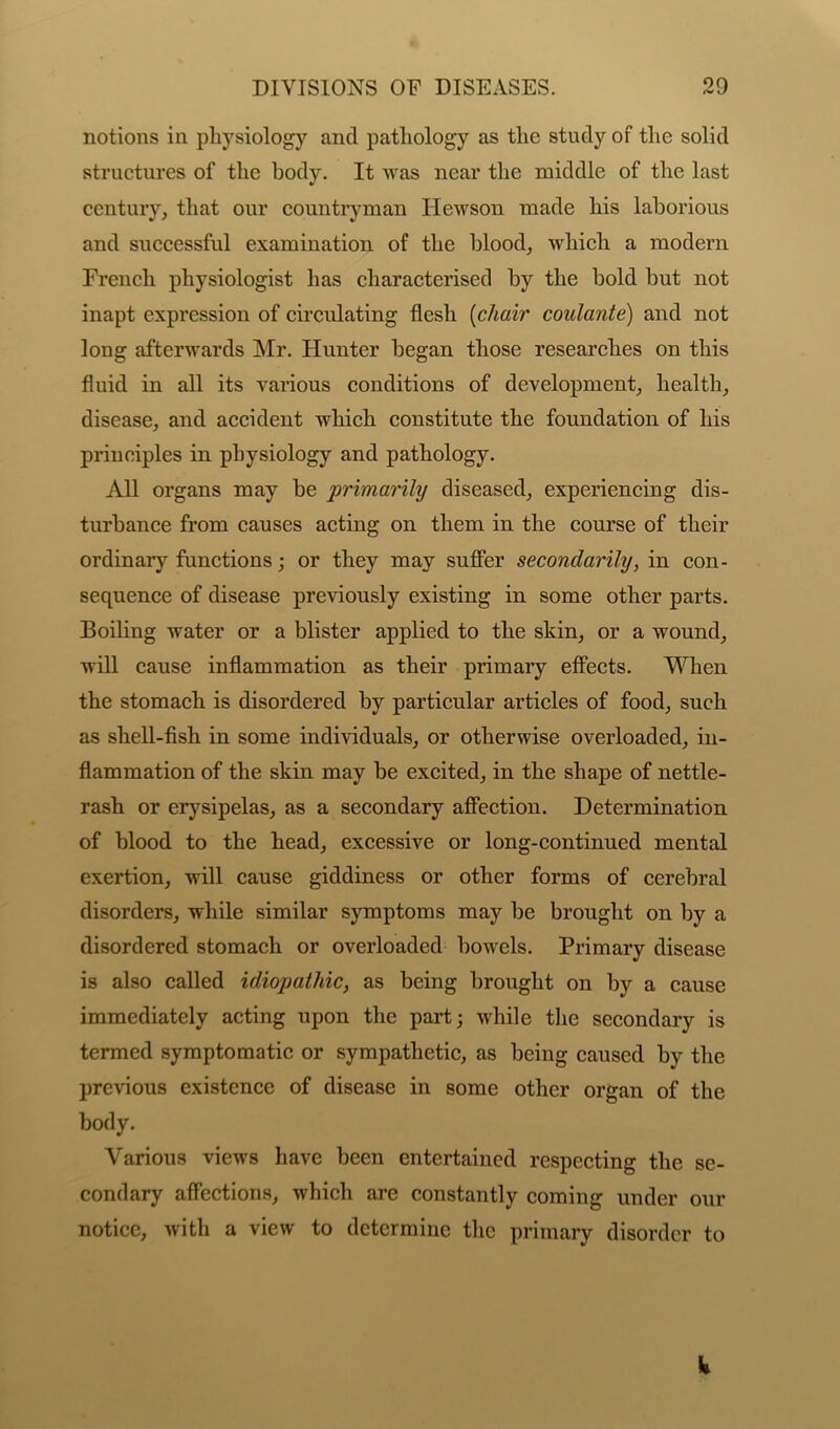 notions in physiology and pathology as the study of the solid structures of the body. It was near the middle of the last century, that our countryman Ilewson made his laborious and successful examination of the blood, which a modern French physiologist has characterised by the bold but not inapt expression of circulating flesh (chair coulante) and not long afterwards Mr. Hunter began those researches on this fluid in all its various conditions of development, health, disease, and accident which constitute the foundation of his principles in physiology and pathology. All organs may be primarily diseased, experiencing dis- turbance from causes acting on them in the course of their ordinary functions; or they may suffer secondarily, in con- sequence of disease previously existing in some other parts. Boiling water or a blister applied to the skin, or a wound, will cause inflammation as their primary effects. When the stomach is disordered by particular articles of food, such as shell-fish in some individuals, or otherwise overloaded, in- flammation of the skin may be excited, in the shape of nettle- rash or erysipelas, as a secondary affection. Determination of blood to the head, excessive or long-continued mental exertion, will cause giddiness or other forms of cerebral disorders, while similar symptoms may be brought on by a disordered stomach or overloaded bowels. Primary disease is also called idiopathic, as being brought on by a cause immediately acting upon the part; while the secondary is termed symptomatic or sympathetic, as being caused by the previous existence of disease in some other organ of the body. Various views have been entertained respecting the se- condary affections, which are constantly coming under our notice, with a view to determine the primary disorder to W