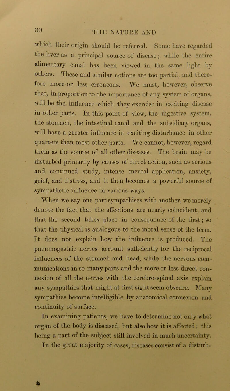 'which their origin should be referred. Some have regarded the liver as a principal source of disease; while the entire alimentary canal has been viewed in the same light by others. These and similar notions are too partial, and there- fore more or less erroneous. We must, however, observe that, in proportion to the importance of any system of organs, will be the influence which they exercise in exciting disease in other parts. In this point of view, the digestive system, the stomach, the intestinal canal and the subsidiary organs, will have a greater influence in exciting disturbance in other quarters than most other parts. We cannot, however, regard them as the source of all other diseases. The brain may be disturbed primarily by causes of direct action, such as serious and continued study, intense mental application, anxiety, grief, and distress, and it then becomes a powerful source of sympathetic influence in various ways. When we say one part sympathises with another, we merely denote the fact that the affections are nearly coincident, and that the second takes place in consequence of the first; so that the physical is analogous to the moral sense of the term. It does not explain how the influence is produced. The pneumogastric nerves account sufficiently for the reciprocal influences of the stomach and head, while the nervous com- munications in so many parts and the more or less direct con- nexion of all the nerves with the cerebro-spinal axis explain any sympathies that might at first sight seem obscure. Many sympathies become intelligible by anatomical connexion and continuity of surface. In examining patients, we have to determine not only what organ of the body is diseased, but also how it is affected; this being a part of the subject still involved in much uncertainty. In the great majority of cases, diseases consist of a disturb-