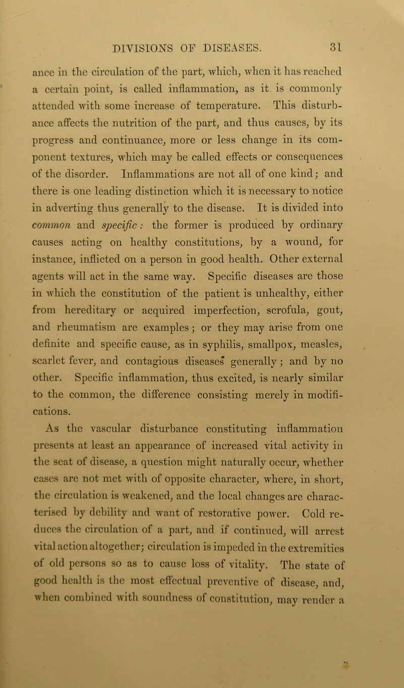 ance in the circulation of the part, which,, when it lias reached a certain point, is called inflammation, as it is commonly- attended with some increase of temperature. This disturb- ance affects the nutrition of the part, and thus causes, by its progress and continuance, more or less change in its com- ponent textures, which may be called effects or consequences of the disorder. Inflammations are not all of one kind; and there is one leading distinction which it is necessary to notice in adverting thus generally to the disease. It is divided into common and specific: the former is produced by ordinary causes acting on healthy constitutions, by a wound, for instance, inflicted on a person in good health. Other external agents will act in the same way. Specific diseases are those in which the constitution of the patient is unhealthy, either from hereditary or acquired imperfection, scrofula, gout, and rheumatism are examples; or they may arise from one definite and specific cause, as in syphilis, smallpox, measles, scarlet fever, and contagious diseases generally; and by no other. Specific inflammation, thus excited, is nearly similar to the common, the difference consisting merely in modifi- cations. As the vascular disturbance constituting inflammation presents at least an appearance of increased vital activity in the seat of disease, a question might naturally occur, whether cases are not met with of opposite character, where, in short, the circulation is weakened, and the local changes are charac- terised by debility and want of restorative power. Cold re- duces the circulation of a part, and if continued, will arrest vital action altogether; circulation is impeded in the extremities of old persons so as to cause loss of vitality. The state of good health is the most effectual preventive of disease, and, when combined with soundness of constitution, may render a