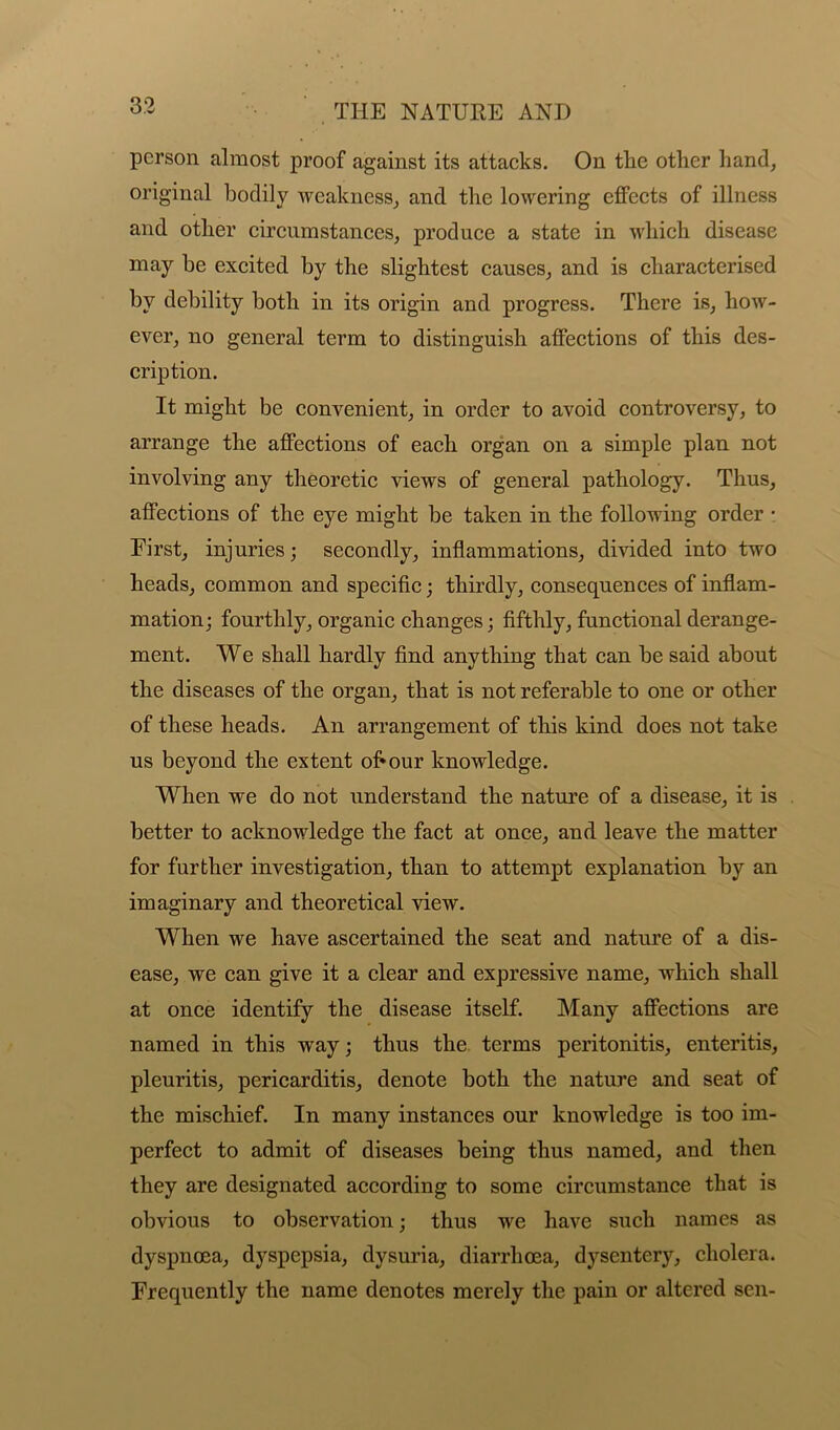 person almost proof against its attacks. On tlie other hand, original bodily weakness, and the lowering effects of illness and other circumstances, produce a state in which disease may be excited by the slightest causes, and is characterised by debility both in its origin and progress. There is, how- ever, no general term to distinguish affections of this des- cription. It might be convenient, in order to avoid controversy, to arrange the affections of each organ on a simple plan not involving any theoretic views of general pathology. Thus, affections of the eye might be taken in the following order • First, injuries; secondly, inflammations, divided into two heads, common and specific; thirdly, consequences of inflam- mation; fourthly, organic changes; fifthly, functional derange- ment. We shall hardly find anything that can be said about the diseases of the organ, that is not referable to one or other of these heads. An arrangement of this kind does not take us beyond the extent of*our knowledge. When we do not understand the nature of a disease, it is better to acknowledge the fact at once, and leave the matter for further investigation, than to attempt explanation by an imaginary and theoretical view. When we have ascertained the seat and nature of a dis- ease, we can give it a clear and expressive name, which shall at once identify the disease itself. Many affections are named in this way; thus the terms peritonitis, enteritis, pleuritis, pericarditis, denote both the nature and seat of the mischief. In many instances our knowledge is too im- perfect to admit of diseases being thus named, and then they are designated according to some circumstance that is obvious to observation; thus we have such names as dyspnoea, dyspepsia, dysuria, diarrhoea, dysentery, cholera. Frequently the name denotes merely the pain or altered sen-