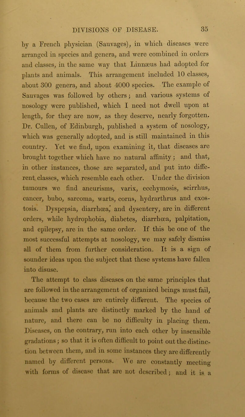 by a French physician (Sauvages), in which diseases were arranged in species and genera, and were combined in orders and classes, in the same way that Linnaeus had adopted for plants and animals. This arrangement included 10 classes, about 300 genera, and about 4000 species. The example of Sauvages wras followed by others; and various systems of nosology were published, which I need not dwell upon at length, for they are now, as they deserve, nearly forgotten. Dr. Cullen, of Edinburgh, published a system of nosology, which was generally adopted, and is still maintained in this country. Yet we find, upon examining it, that diseases are brought together which have no natural affinity; and that, in other instances, those are separated, and put into diffe- rent classes, which resemble each other. Under the division tumours we find aneurisms, varix, ecchymosis, scirrhus, cancer, bubo, sarcoma, warts, corns, hydrarthrus and exos- tosis. Dyspepsia, diarrhoea,’ and dysentery, are in different orders, while hydrophobia, diabetes, diarrhoea, palpitation, and epilepsy, are in the same order. If this be one of the most successful attempts at nosology, we may safely dismiss all of them from further consideration. It is a sign of sounder ideas upon the subject that these systems have fallen into disuse. The attempt to class diseases on the same principles that are followed in the arrangement of organized beings must fail, because the two cases are entirely different. The species of animals and plants are distinctly marked by the hand of nature, and there can be no difficulty in placing them. Diseases, on the contrary, run into each other by insensible gradations; so that it is often difficult to point out the distinc- tion between them, and in some instances they are differently named by different persons. We are constantly meeting with forms of disease that arc not described; and it is a