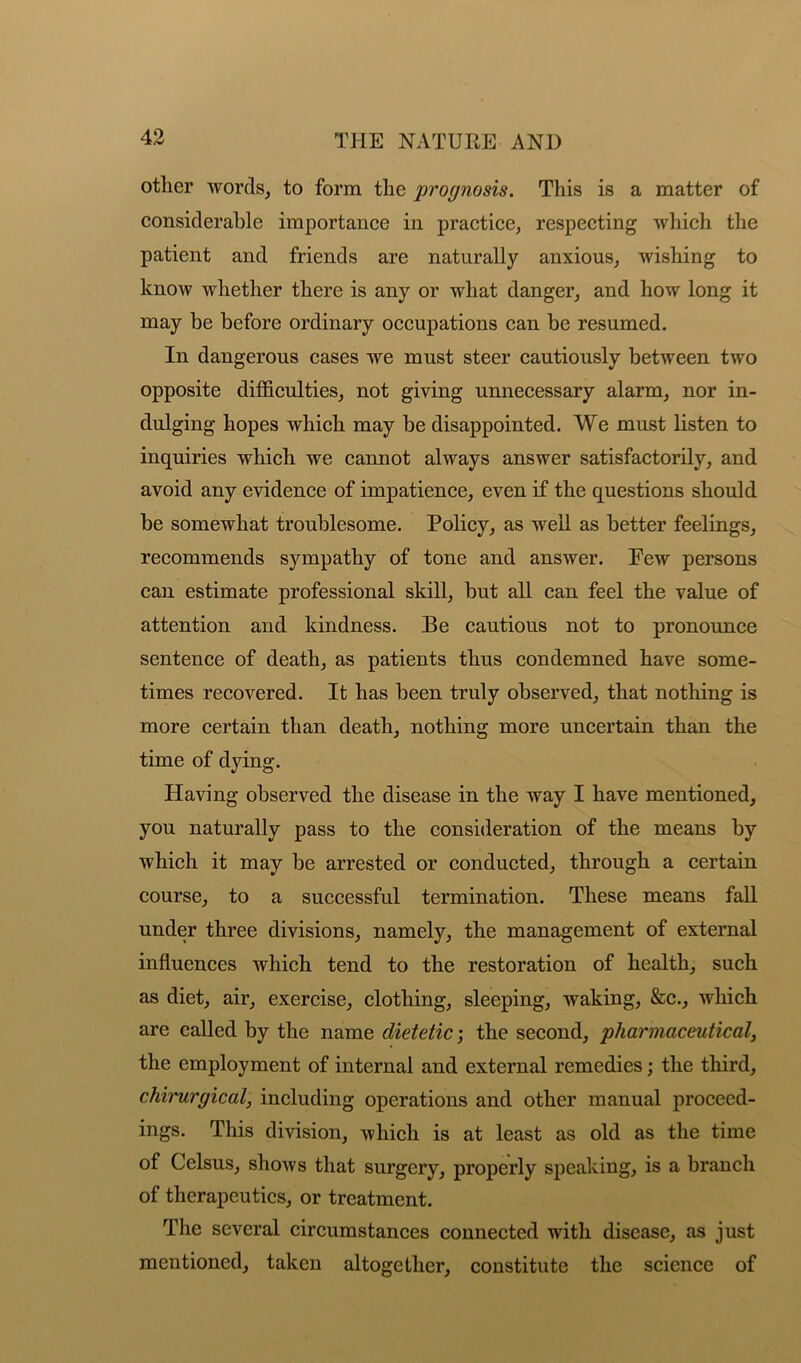 other words, to form the prognosis. This is a matter of considerable importance in practice, respecting which the patient and friends are naturally anxious, wishing to know whether there is any or what danger, and how long it may be before ordinary occupations can be resumed. In dangerous cases we must steer cautiously between two opposite difficulties, not giving unnecessary alarm, nor in- dulging hopes which may be disappointed. We must listen to inquiries which we cannot always answer satisfactorily, and avoid any evidence of impatience, even if the questions should be somewhat troublesome. Policy, as well as better feelings, recommends sympathy of tone and answer. Eew persons can estimate professional skill, but all can feel the value of attention and kindness. Be cautious not to pronounce sentence of death, as patients thus condemned have some- times recovered. It has been truly observed, that nothing is more certain than death, nothing more uncertain than the time of dying. Having observed the disease in the way I have mentioned, you naturally pass to the consideration of the means by which it may be arrested or conducted, through a certain course, to a successful termination. These means fall under three divisions, namely, the management of external influences which tend to the restoration of health, such as diet, air, exercise, clothing, sleeping, waking, &c., which are called by the name dietetic; the second, pharmaceutical, the employment of internal and external remedies; the third, chirurgical, including operations and other manual proceed- ings. This division, which is at least as old as the time of Celsus, shows that surgery, properly speaking, is a branch of therapeutics, or treatment. The several circumstances connected with disease, as just mentioned, taken altogether, constitute the science of