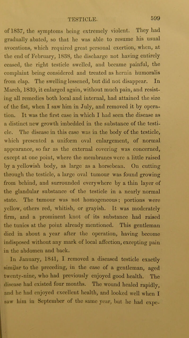 of 1837, the symptoms being extremely violent. They had gradually abated, so that lie was able to resume his usual avocations, which required great personal exertion, when, at the end of February, 1838, the discharge not having entirely ceased, the right testicle swelled, and became painful, the complaint being considered and treated as hernia humoralis from clap. The swelling lessened, but did not disappear. In March, 1839, it enlarged again, without much pain, and resist- ing all remedies both local and internal, had attained the size of the fist, when I saw him in July, and removed it by opera- tion. It was the first case in which I had seen the disease as a distinct new growth imbedded in the substance of the testi- cle. The disease in this case was in the body of the testicle, which presented a uniform oval enlargement, of normal appearance, so far as the external covering was concerned, except at one point, where the membranes were a little raised by a yellowish body, as large as a horsebean. On cutting- through the testicle, a large oval tumour was found growing from behind, and surrounded everywhere by a thin layer of the glandular substance of the testicle in a nearly normal state. The tumour was not homogeneous; portions were yellow, others red, whitish, or grayish. It was moderately firm, and a prominent knot of its substance had raised the tunics at the point already mentioned. This gentleman died in about a year after the operation, having become indisposed without any mark of local affection, excepting pain in the abdomen and back. In January, 1841, I removed a diseased testicle exactly similar to the preceding, in the case of a gentleman, aged twenty-nine, who had previously enjoyed good health. The disease had existed four months. The wound healed rapidly, and lie had enjoyed excellent health, and looked well when I saw him in September of the same year, but he had expo-