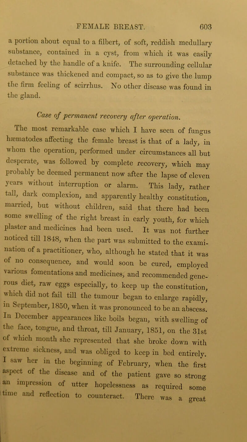 a portion about equal to a filbert, of soft, reddish medullary substance, contained in a cyst, from which it was easily detached by the handle of a knife. The surrounding cellular substance was thickened and compact, so as to give the lump the firm feeling of scirrhus. No other disease was found in the gland. Case of permanent recovery after operation. The most remarkable case which I have seen of fungus hfematodes affecting the female breast is that of a lady, in whom the operation, performed under circumstances all but desperate, was followed by complete recovery, which may probably be deemed permanent now after the lapse of eleven years without interruption or alarm. This lady, rather tall, dark complexion, and apparently healthy constitution, married, but without children, said that there had been some swelling of the right breast in early youth, for which plaster and medicines had been used. It was not further noticed till 1818, when the part was submitted to the exami- nation of a practitioner, who, although he stated that it was of no consequence, and would soon be cured, employed various fomentations and medicines, and recommended gene- rous diet, raw eggs especially, to keep up the constitution, v hicli did not fail till the tumour began to enlarge rapidly, in September, 1850, when it was pronounced to be an abscess. In December appearances like boils began, with swelling of the face, tongue, and throat, till January, 1851, on the 31st of which month she represented that she broke down with extreme sickness, and was obliged to keep in bed entirely. I saw her in the beginning of February, when the first aspect of the disease and of the patient gave so strong an impression of utter hopelessness as required some time and reflection to counteract. There was a -reat