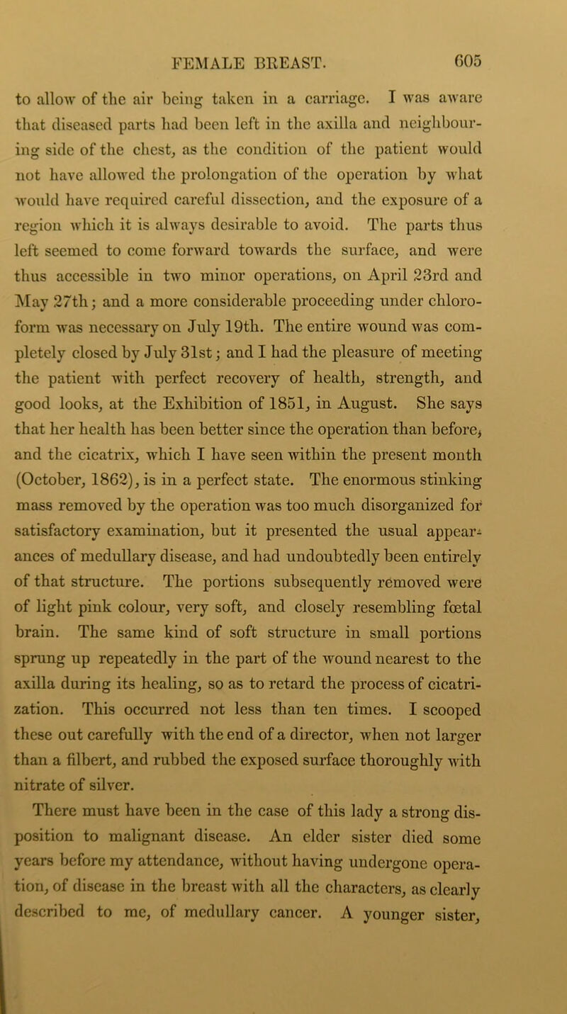 to allow of tlie air being taken in a carriage. I was aware that diseased parts had been left in the axilla and neighbour- ing side of the chest, as the condition of the patient would not have allowed the prolongation of the operation by what would have required careful dissection, and the exposure of a region which it is always desirable to avoid. The parts thus left seemed to come forward towards the surface, and were thus accessible in two minor operations, on April 23rd and May 27th; and a more considerable proceeding under chloro- form was necessary on July 19th. The entire wound was com- pletely closed by July 31st; and I had the pleasure of meeting the patient with perfect recovery of health, strength, and good looks, at the Exhibition of 1851, in August. She says that her health has been better since the operation than before* and the cicatrix, which I have seen within the present month (October, 1862), is in a perfect state. The enormous stinking mass removed by the operation was too much disorganized for satisfactory examination, but it presented the usual appear^ ances of medullary disease, and had undoubtedly been entirely of that structure. The portions subsequently removed were of light pink colour, very soft, and closely resembling foetal brain. The same kind of soft structure in small portions sprung up repeatedly in the part of the wound nearest to the axilla during its healing, so as to retard the process of cicatri- zation. This occurred not less than ten times. I scooped these out carefully with the end of a director, when not larger than a filbert, and rubbed the exposed surface thoroughly with nitrate of silver. There must have been in the case of this lady a strong dis- position to malignant disease. An elder sister died some years before my attendance, without having undergone opera- tion, of disease in the breast with all the characters, as clearly described to me, of medullary cancer. A younger sister,