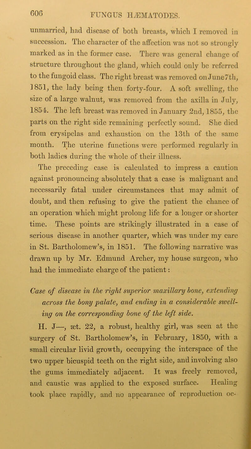 unmarried, had disease of both breasts, which I removed in succession. The character of the affection was not so strongly marked as in the former case. There was general change of structure throughout the gland, which could only be referred to the fungoid class. The right breast was removed on June7th, 1851, the lady being then forty-four. A soft swelling, the size of a large walnut, was removed from the axilla in July, 1854. The left breast was removed in January 2nd, 1855, the parts on the right side remaining perfectly sound. She died from erysipelas and exhaustion on the 13th of the same month. The uterine functions were performed regularly in both ladies during the whole of their illness. The preceding case is calculated to impress a caution against pronouncing absolutely that a case is malignant and necessarily fatal under circumstances that may admit of doubt, and then refusing to give the patient the chance of an operation which might prolong life for a longer or shorter time. These points are strikingly illustrated in a case of serious disease in another quarter, which was under my care in St. Bartholomew’s, in 1851. The following narrative was drawn up by Mr. Edmund Archer, my house surgeon, who had the immediate charge of the patient: Case of disease in the right superior maxillary bone, extending across the bony palate, and ending in a considerable swell- ing on the corresponding bone of the left side. H. J—, set. 22, a robust, healthy girl, was seen at the surgery of St. Bartholomew’s, in February, 1850, with a small circular livid growth, occupying the interspace of the two upper bicuspid teeth on the right side, and involving also the gums immediately adjacent. It was freely removed, and caustic was applied to the exposed surface. Healing took place rapidly, and no appearance of reproduction oc-