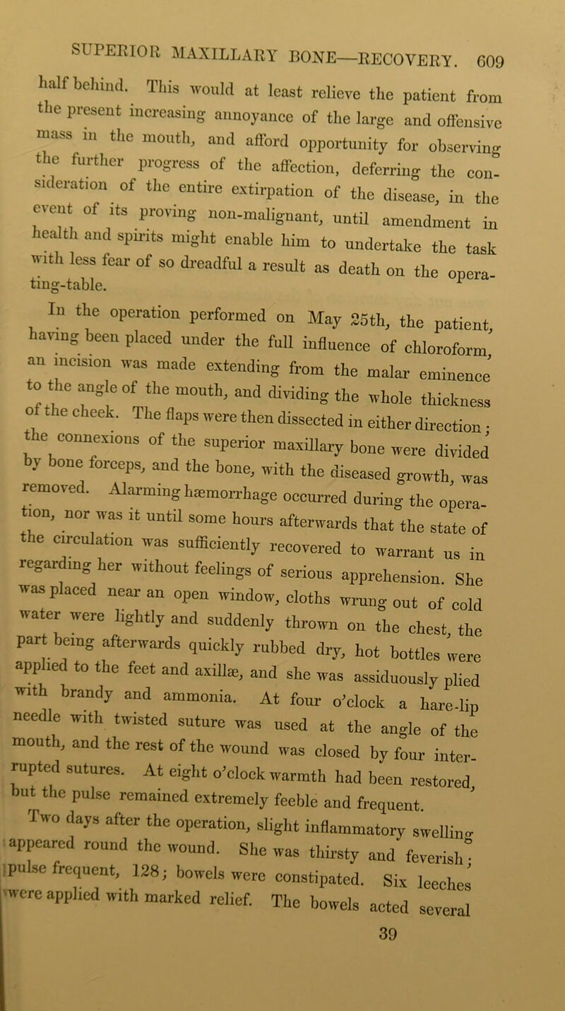 half behind. This would at least relieve the patient from the present increasing annoyance of the large and offensive ■uass m the mouth, and afford opportunity for observing the further progress of the affection, deferring the con- erat,0n of the entire extirpation of the disease, in the event of its proving non-malignant, until amendment in health and spirits might enable him to undertake the task it 1 less fear of so dreadful a result as death on the opera- ting-table. 1 Iu the operation performed on May 25th, the patient having been plaeed under the full influence of chloroform’ an incision was made extending from the malar eminence’ to the angle of the mouth, and dividing the whole thickness o the cheek. The flaps were then dissected in either direction • , ‘e, eo,,nexions of ‘he superior maxillary bone were divided by bone forceps, and the bone, with the diseased growth, was removed. Alarming hemorrhage occurred during the opera- ion, nor was it until some hours afterwards that the state of the circulation was sufficiently recovered to warrant us in regarding.her without feelings of serious apprehension. She was placed near an open window, cloths wrung out of cold water were lightly and suddenly thrown on the chest, the par being afterwards quickly rubbed dry, hot bottles were applied to the feet and axilhe, and she was assiduously plied with brandy and ammonia. At four o'clock a hare-lip needle with twisted suture was used at the angle of the mouth, and the rest of the wound was closed by four inter rupted sutures. At eight o'clock warmth had been restored but the pulse remained extremely feeble and frequent. Two days after the operation, slight inflammatory swelling appeared round the wound. She was thirsty and feverish' pulse frequent, 128; bowels were constipated. Six leeches -were applied with marked relief. The bowels acted several 39