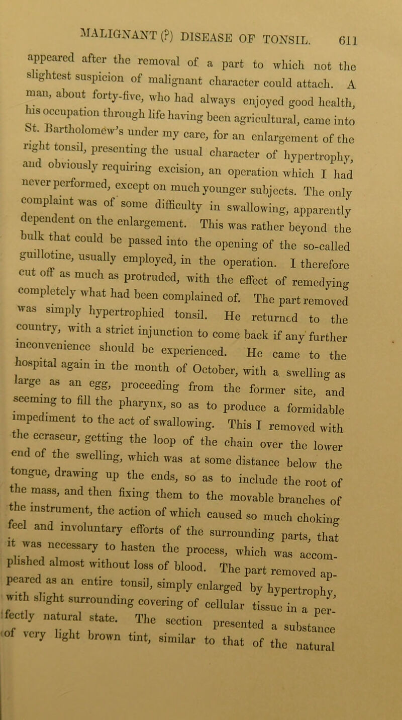 appeared after the removal of a part to which not the slightest suspicion of malignant character could attach. A man, about forty-five, who had always enjoyed good health, Ins occupation through life having been agricultural, came into St Bartholomew’s under my care, for an enlargement of the right tonsil, presenting the usual character of hypertrophy anc o viously requiring excision, an operation which I had never performed, except on much younger subjects. The only complaint was of some difficulty in swallowing, apparently I ependent on the enlargement. This was rather beyond the Ulk that could be passed into the opening of the so-called gui otine, usually employed, in the operation. I therefore cut off as much as protruded, with the effect of remedying completely what had been complained of. The part removed was simply hypertrophied tonsil. He returned to the country, with a strict injunction to come back if any further inconvenience should be experienced. He came to the hospital again in the month of October, with a swelling as aige as an egg, proceeding from the former site, and seeming to fill the pharynx, so as to produce a formidable impediment to the act of swallowing. This I removed with the eeraseur, getting the loop of the chain over the lower end of the swelling, which was at some distance below the tongue, drawing up the ends, so as to include the root of the mass, and then fixing them to the movable branches of e instrument, the action of which caused so much choking feel and involuntary efforts of the surrounding parts, that . was necessary to hasten the process, which was accom- p ished almost without loss of blood. The part removed an peared a entire tonsil, simply enlarged by hypertrophy . '  'Sh surroundmg covering of cellular tissue in a per : ect.y natural state. The section presented a substance' ■of very light brown tint, similar to that of the natural