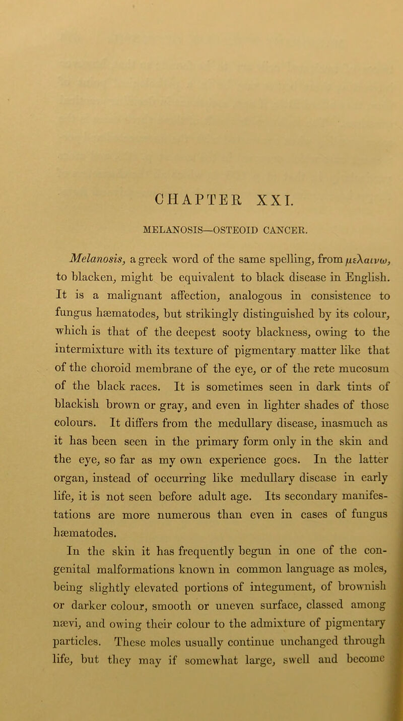 CHAPTER XXL MELANOSIS—OSTEOID CANCER. Melanosis, a greek word of the same spelling, from fitXcuvto, to blacken, might be equivalent to black disease in English. It is a malignant affection, analogous in consistence to fungus haematodes, but strikingly distinguished by its colour, which is that of the deepest sooty blackness, owing to the intermixture with its texture of pigmentary matter like that of the choroid membrane of the eye, or of the rete mucosum of the black races. It is sometimes seen in dark tints of blackish brown or gray, and even in lighter shades of those colours. It differs from the medullary disease, inasmuch as it has been seen in the primary form only in the skin and the eye, so far as my own experience goes. In the latter organ, instead of occurring like medullary disease in early life, it is not seen before adult age. Its secondary manifes- tations are more numerous than even in cases of fungus haematodes. In the skin it has frequently begun in one of the con- genital malformations known in common language as moles, being slightly elevated portions of integument, of brownish or darker colour, smooth or uneven surface, classed among naevi, and owing their colour to the admixture of pigmentary particles. These moles usually continue unchanged through life, but they may if somewhat large, swell and become