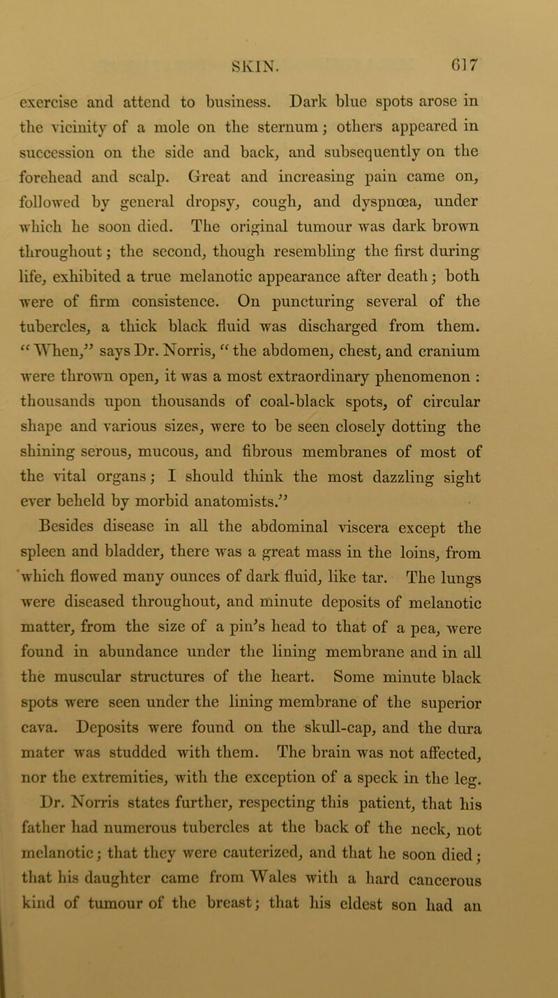 SKIN. 017 exercise ancl attend to business. Dark blue spots arose in the vicinity of a mole on the sternum; others appeared in succession on the side and back, and subsequently on the forehead and scalp. Great and increasing pain came on, followed by general dropsy, cough, and dyspnoea, under which he soon died. The original tumour was dark brown throughout; the second, though resembling the first during life, exhibited a true melanotic appearance after death; both were of firm consistence. On puncturing several of the tubercles, a thick black fluid was discharged from them. “ When,” says Dr. Norris, “ the abdomen, chest, and cranium were thrown open, it was a most extraordinary phenomenon : thousands upon thousands of coal-black spots, of circular shape and various sizes, were to be seen closely dotting the shining serous, mucous, and fibrous membranes of most of the vital organs; I should think the most dazzling sight ever beheld by morbid anatomists.” Besides disease in all the abdominal viscera except the spleen and bladder, there was a great mass in the loins, from which flowed many ounces of dark fluid, like tar. The lungs were diseased throughout, and minute deposits of melanotic matter, from the size of a pin's head to that of a pea, were found in abundance under the lining membrane and in all the muscular structures of the heart. Some minute black spots were seen under the lining membrane of the superior cava. Deposits were found on the skull-cap, and the dura mater was studded with them. The brain was not affected, nor the extremities, with the exception of a speck in the leg. Dr. Norris states further, respecting this patient, that his father had numerous tubercles at the back of the neck, not melanotic; that they were cauterized, and that he soon died; that his daughter came from Wales with a hard cancerous kind of tumour of the breast; that his eldest son had an