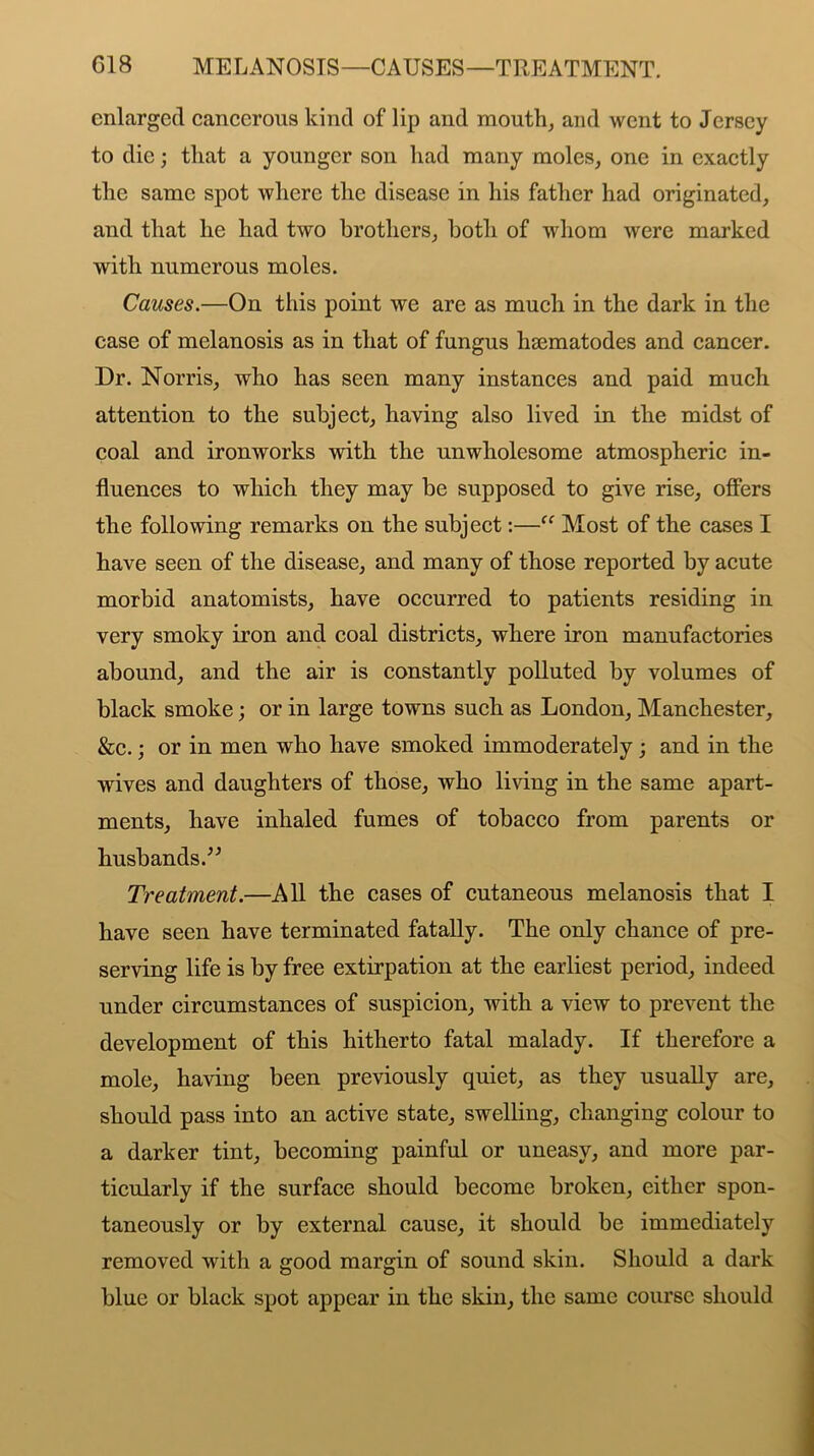 C18 MELANOSIS—CAUSES—TREATMENT. enlarged cancerous kind of lip and mouth, and went to Jersey to die; that a younger son had many moles, one in exactly the same spot where the disease in his father had originated, and that he had two brothers, both of whom were marked with numerous moles. Causes.—On this point we are as much in the dark in the case of melanosis as in that of fungus hsematodes and cancer. Dr. Norris, who has seen many instances and paid much attention to the subject, having also lived in the midst of coal and ironworks with the unwholesome atmospheric in- fluences to which they may be supposed to give rise, offers the following remarks on the subject:—“ Most of the cases I have seen of the disease, and many of those reported by acute morbid anatomists, have occurred to patients residing in very smoky iron and coal districts, where iron manufactories abound, and the air is constantly polluted by volumes of black smoke; or in large towns such as London, Manchester, &c.; or in men who have smoked immoderately ; and in the wives and daughters of those, who living in the same apart- ments, have inhaled fumes of tobacco from parents or husbands.” Treatment.—All the cases of cutaneous melanosis that I have seen have terminated fatally. The only chance of pre- serving life is by free extirpation at the earliest period, indeed under circumstances of suspicion, with a view to prevent the development of this hitherto fatal malady. If therefore a mole, having been previously quiet, as they usually are, should pass into an active state, swelling, changing colour to a darker tint, becoming painful or uneasy, and more par- ticularly if the surface should become broken, either spon- taneously or by external cause, it should be immediately removed with a good margin of sound skin. Should a dark blue or black spot appear in the skin, the same course should