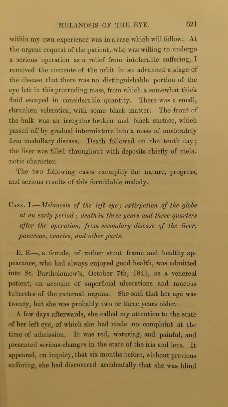 within my own experience was in a case which will follow. At the urgent request of the patient, who was willing to undergo a serious operation as a relief from intolerable suffering, I removed the contents of the orbit in so advanced a stage of the disease that there was no distinguishable portion of the eye left in this protruding mass, from which a somewhat thick fluid escaped in considerable quantity. There was a small, shrunken sclerotica, with some black matter. The front of the bulk was an irregular broken and black surface, which passed off by gradual intermixture into a mass of moderately firm medullary disease. Death followed on the tenth day; the liver was filled throughout with deposits chiefly of mela- notic character. The two following cases exemplify the nature, progress, and serious results of this formidable malady. Case. I.—Melanosis of the left eye; extirpation of the globe at an early period; death in three years and three quarters after the operation, from secondary disease of the liver, pancreas, ovaries, and other parts. E. R—, a female, of rather stout frame and healthy ap- pearance, who had always enjoyed good health, was admitted into St. Bartholomew’s, October 7th, 184-1, as a venereal patient, on account of superficial ulcerations and mucous tubercles of the external organs. She said that her age was twenty, but she was probably two or three years older. A few days afterwards, she called my attention to the state of her left eye, of which she had made no complaint at the time of admission. It was red, watering, and painful, and presented serious changes in the state of the iris and lens. It appeared, on inquiry, that six months before, without previous suffering, she had discovered accidentally that she was blind