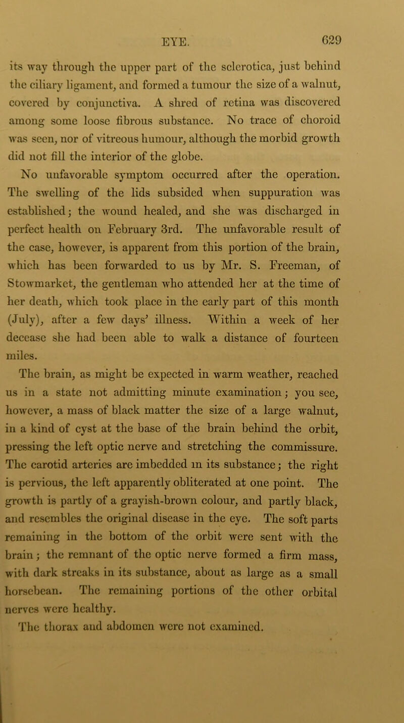 its way through the upper part of the sclerotica, just behind the ciliary ligament, and formed a tumour the size of a walnut, covered by conjunctiva. A shred of retina was discovered among some loose fibrous substance. No trace of choroid was seen, nor of vitreous humour, although the morbid growth did not fill the interior of the globe. No unfavorable symptom occurred after the operation. The swelling of the lids subsided when suppuration was established; the wound healed, and she Avas discharged in perfect health on February 3rd. The unfavorable result of the case, however, is apparent from this portion of the brain, Avhich has been fonvarded to us by Mr. S. Freeman, of StOAvmarket, the gentleman Avho attended her at the time of her death, which took place in the early part of this month (July), after a few days' illness. Within a week of her decease she had been able to walk a distance of fourteen miles. The brain, as might be expected in warm weather, reached us in a state not admitting minute examination; you see, however, a mass of black matter the size of a large walnut, in a kind of cyst at the base of the brain behind the orbit, pressing the left optic nerve and stretching the commissure. The carotid arteries are imbedded in its substance; the right is pervious, the left apparently obliterated at one point. The groAvth is partly of a grayish-brown colour, and partly black, and resembles the original disease in the eye. The soft parts remaining in the bottom of the orbit were sent Avitli the brain; the remnant of the optic nerve formed a firm mass, with dark streaks in its substance, about as large as a small horsebean. The remaining portions of the other orbital nerves Avere healthy. The thorax and abdomen Avcrc not examined.