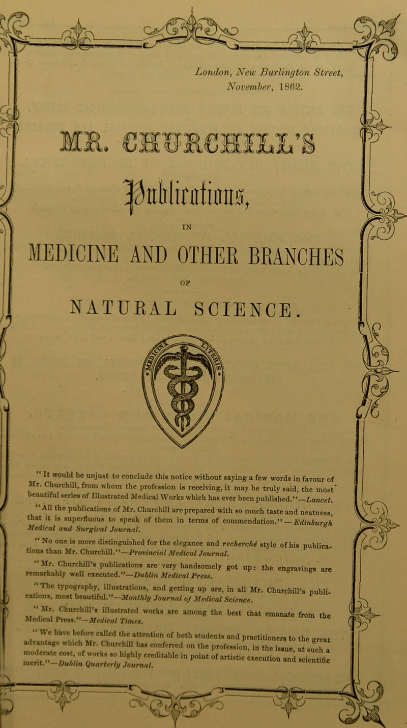 |hdilinitura0, MEDICINE AND OTHER BRANCHES NATURAL SCIENCE. “ It would be unjust to conclude this notice without saying a few words in favour of Mr. Churchill, from whom the profession is receiving, it may be truly said, the most eautiful series of Illustrated Medical Works which has ever been published.” Lancet. All the publications of Mr. Churchill are prepared with so much taste and neatness, that it is superfluous to speak of them in terms of commendation.” — Edinburgh Medical and Surgical Journal. “ No one is more distinguished for the elegance and recherchd style of his publica- tions than Mr. Churchill.”—Provincial Medical Journal. ‘‘Mr. Churchill’s publications arc very handsomely got up: the engravings are remarkably well executed.”—Dublin Medical Press. ‘‘The typography, illustrations, and getting up are, in all Mr. Churchill’s publi- cations, most beautiful.”—Monthly Journal oj Medical Science, “ Mr. Churchill’s illustrated works arc among the best that emanate from the Medical Press.”—Medical Times. •‘ We have before called the attention of both students and practitioner, to the great ar vantage which Mr. Churchill has conferred on the profession, in the issue, at such a moderate cost, of works so highly creditable in point of artistic execution and scientific ment.-Dublin Quarterly Journal. scientific