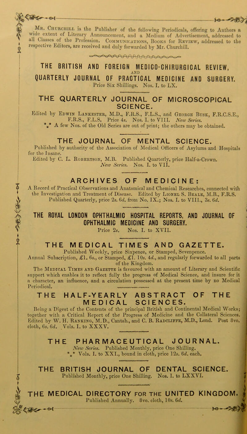 Mu. Churchill is the Publisher of the following Periodicals, offering to Authors a Ii ex*en*; Literary Announcement, and a Medium of Advertisement, addressed to all Classes of the Profession. Communications, Books for Review, addressed to the respective Editors, are received and duly forwarded by Mr. Churchill. THE BRITISH AND FOREIGN ME01C0-CHIRURGICAL REVIEW, AND QUARTERLY JOURNAL OF PRACTICAL MEDICINE AND SURGERY. Price Six Shillings. Nos. I. to LX. THE QUARTERLY JOURNAL OF MICROSCOPICAL SCIENCE. Edited by Edwin Lankester, M.D., F.R.S., F.L.S., and George Busk, F.R.C.S.E., F.R.S., F.L.S. Price 4s. Nos. I. to VIII. New Series. * * A few Nos. of the Old Series are out of print; the others may be obtained. THE JOURNAL OF MENTAL SCIENCE. Published by authority of the Association of Medical Officers of Asylums and Hospitals for the Insane. Edited by C. L. Robertson, M.B. Published Quarterly, price Half-a-Crown. New Series. Nos. I. to VII. ARCHIVES OF MEDICINE: A Record of Practical Observations and Anatomical and Chemical Researches, connected with the Investigation and Treatment of Disease. Edited by Lionel S. Beale, M.B., F.R.S. Published Quarterly, price 2s. 6c?. from No. IX.; Nos. I. to VIII., 3s. 6c?. W\WVVAVkVlWV« THE ROYAL LONDON OPHTHALMIC HOSPITAL REPORTS, AND JOURNAL OF OPHTHALMIC MEDICINE AND SURGERY. Price 2s. Nos. I. to XVII. THE MEDICAL TIMES AND GAZETTE. Published Weekly, price Sixpence, or Stamped, Sevenpence. Annual Subscription, £1. 6s., or Stamped, £1. 10s. 4c?., and regularly forwarded to all parts of the Kingdom. The Medical Times and Gazette is favoured with an amount of Literary and Scientific support which enables it to reflect fully the progress of Medical Science, and insure for it a character, an influence, and a circulation possessed at the present time by no Medical Periodical. VWV>A/\VV'WV\ THE HALF-YEARLY ABSTRACT OF THE MEDICAL SCIENCES. Being a Digest of the Contents of the principal British and Continental Medical Works; together with a Critical Report of the Progress of Medicine and the Collateral Sciences. Edited by W. H. Ranking, M.D., Cantab., and C. B. Radcliffe, M.D., Lond. Post 8vo. cloth, 6s. 6c?. Vols. I. to XXXV. THE PHARMACEUTICAL JOURNAL. New Series. Published Monthly, price One Shilling. Vols. I. to XXL, bound in cloth, price 12s. 6d. each. * * * THE BRITISH JOURNAL OF DENTAL SCIENCE. Published Monthly, price One Shilling. Nos. I. to LXXVI. I THE MEDICAL DIRECTORY FOR THE UNITED KINGDOM. | Published Annually. 8vo. cloth, 10s. 6c/.