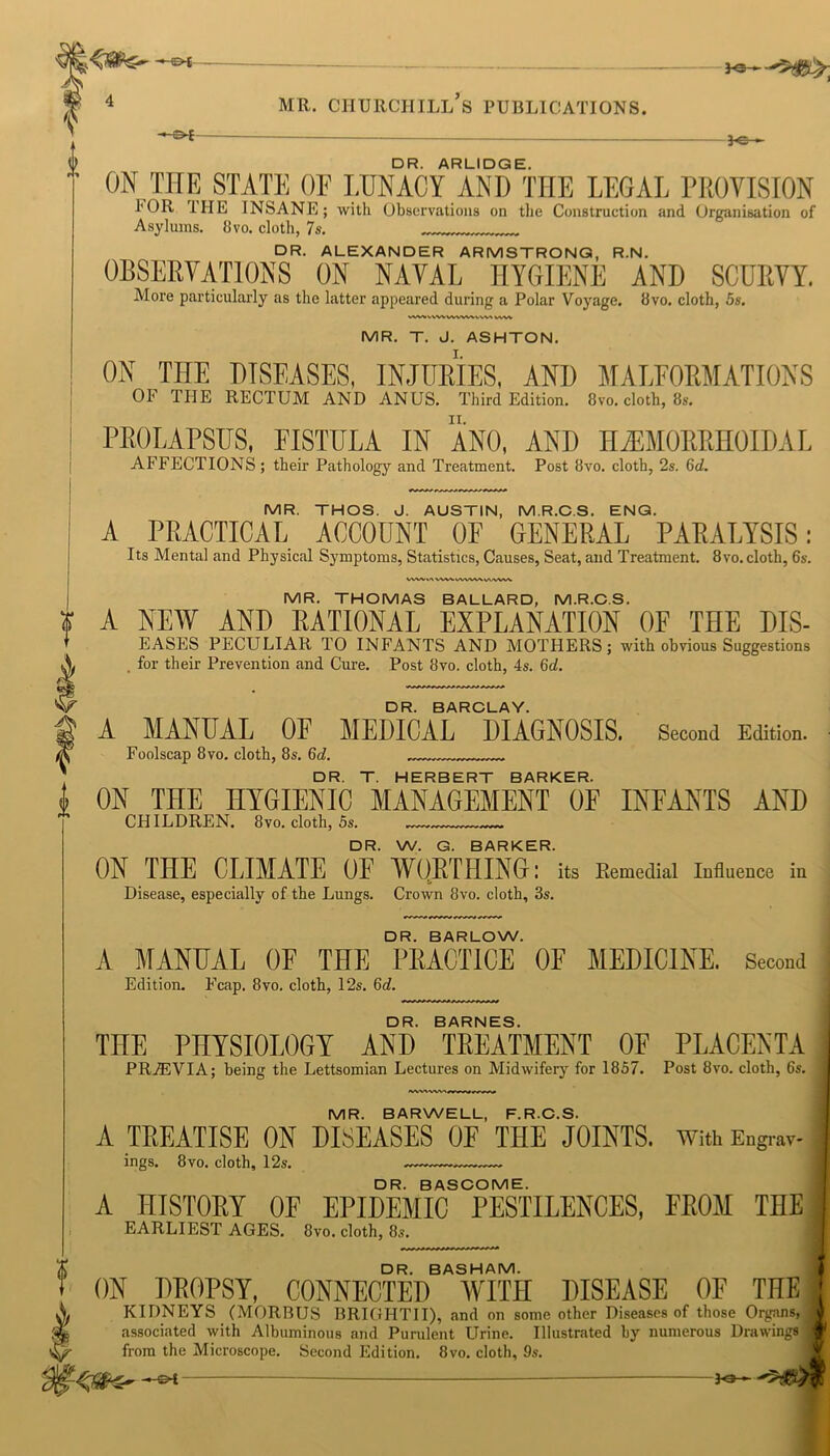 f 0 •’ll 0 4 mr. Churchill’s publications. *e-~ DR. ARLIDGE. ON THE STATE OF LUNACY AND THE LEGAL PROVISION I*OR IIIE INSANE; with Observations on the Construction and Organisation of Asylums. 8vo. cloth, 7s. DR. ALEXANDER ARMSTRONG, R.N. OBSERVATIONS ON NAVAL HYGIENE AND SCURVY. More particularly as the latter appeared during a Polar Voyage. 8vo. cloth, 5s. MWVWVWWWWM vwv MR. T. J. ASHTON. ON THE DISEASES, INJURIES, AND MALFORMATIONS Oh THE RECTUM AND ANUS. Third Edition. 8vo. cloth, 8s. PROLAPSUS, FISTULA IN ANO, AND HEMORRHOIDAL AFFECTIONS ; their Pathology and Treatment. Post 8vo. cloth, 2s. Gd. MR. THOS. J. AUSTIN, M.R.C.S. ENG. A PRACTICAL ACCOUNT OF GENERAL PARALYSIS: Its Mental and Physical Symptoms, Statistics, Causes, Seat, and Treatment. 8vo. cloth, 6s. WWtnWWWWWVV'VMW MR. THOMAS BALLARD, M.R.C.S. A NEW AND RATIONAL EXPLANATION OF THE DIS- EASES PECULIAR TO INFANTS AND MOTHERS; with obvious Suggestions . for their Prevention and Cure. Post 8vo. cloth, 4s. Gd. DR. BARCLAY. A MANUAL OF MEDICAL DIAGNOSIS. Second Edition. Foolscap 8 vo. cloth, 8s. Gd. DR. T. HERBERT BARKER. ON THE HYGIENIC MANAGEMENT OF INFANTS AND CHILDREN. 8vo. cloth, 5s. DR. W. G. BARKER. ON THE CLIMATE OF WORTHING: its Remedial Influence in Disease, especially of the Lungs. Crown 8vo. cloth, 3s. DR. BARLOW. A MANUAL OF THE PRACTICE OF MEDICINE. Second Edition. Fcap. 8vo. cloth, 12s. Gd. DR. BARNES. THE PHYSIOLOGY AND TREATMENT OF PLACENTA PRiEVIA; being the Lettsomian Lectures on Midwifery for 1857. Post 8vo. cloth, 6s. MR. BARWELL, F.R.C.S. A TREATISE ON DISEASES OF THE JOINTS. With Engrav- ings. 8vo. cloth, 12s. DR. BASCOME. A HISTORY OF EPIDEMIC PESTILENCES, FROM THE EARLIEST AGES. 8vo. cloth, 8s. DR. BASHAM. ON DROPSY, CONNECTED WITH DISEASE OF THE | KIDNEYS (MORBUS BRIGHTII), and on some other Diseases of those Organs, associated with Albuminous and Purulent Urine. Illustrated by numerous Drawings from the Microscope. Second Edition. 8vo. cloth, 9s. Jo-