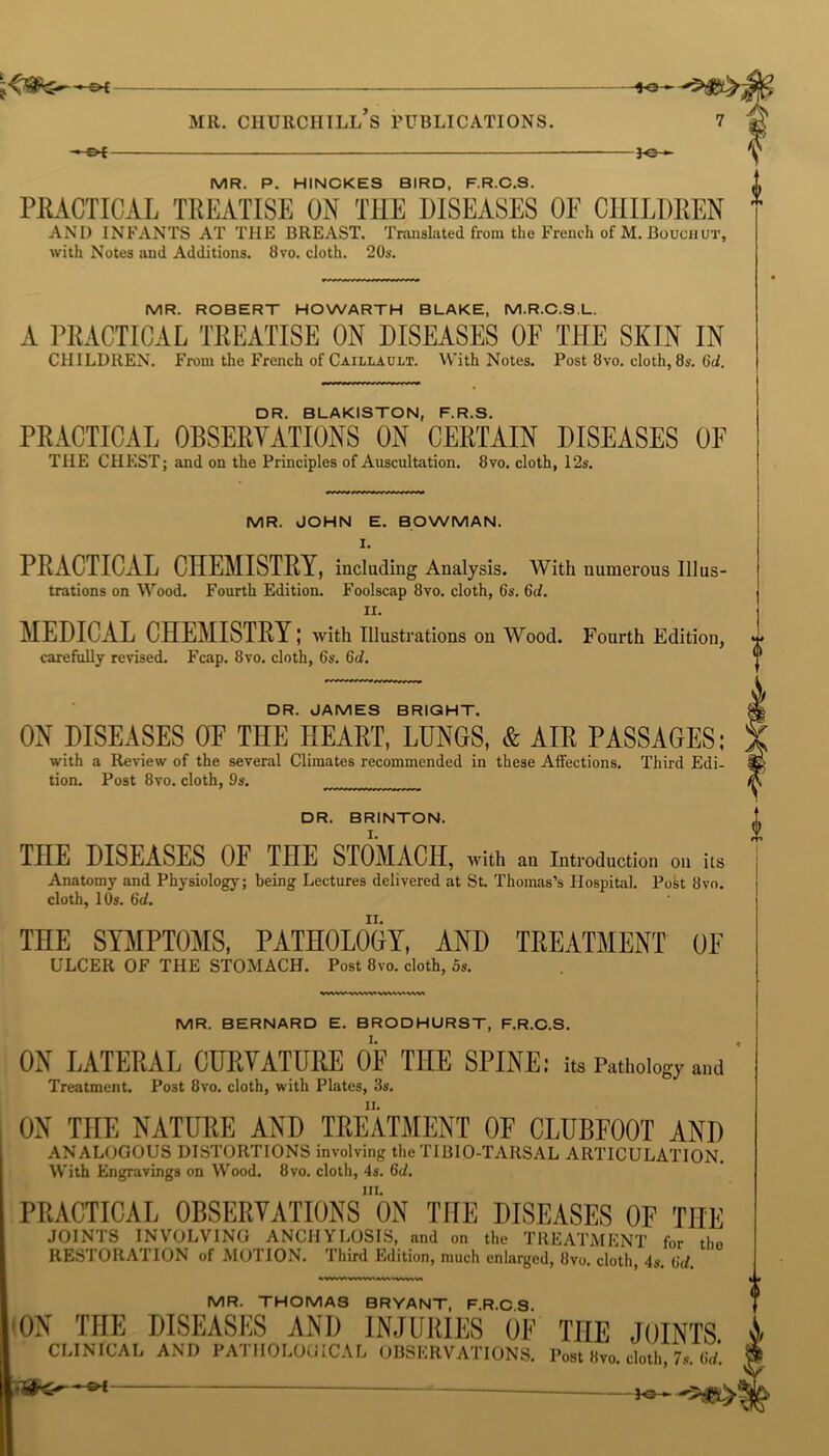 -©H -*e- MR. ROBERT HOWARTH BLAKE, M.R.C.S.L. A PRACTICAL TREATISE ON DISEASES OF THE SKIN IN CHILDREN. From the French of Caillault. With Notes. Post 8vo. cloth, 8s. Gd. MR. JOHN E. BOWMAN. I. PRACTICAL CHEMISTRY, including Analysis. With numerous Illus- trations on Wood. Fourth Edition. Foolscap 8vo. cloth, 6s. Gd. II. MEDICAL CHEMISTRY; with Illustrations on Wood. Fourth Edition, carefully revised. Fcap. 8vo. cloth, 6s. Gd. DR. JAMES BRIGHT. ON DISEASES OF THE HEART, LUNGS, & AIR PASSAGES; with a Review of the several Climates recommended in these Affections. Third Edi- tion. Post 8vo. cloth, 9s. DR. BRINTON. THE DISEASES OF THE STOMACH, with an Introduction on its Anatomy and Physiology; being Lectures delivered at St. Thomas’s Hospital. Post 8vo. cloth, 10s. Gd. THE SYMPTOMS, PATHOLOGY, AND TREATMENT OF ULCER OF THE STOMACH. Post 8vo. cloth, 5s. MR. BERNARD E. BRODHURST, F.R.C.S. ON LATERAL CURVATURE OF THE SPINE: its Pathology and Treatment. Post 8vo. cloth, with Plates, 3s. ii. ON THE NATURE AND TREATMENT OF CLUBFOOT AND ANALOGOUS DISTORTIONS involving the TIBIO-TARSAL ARTICULATION. With Engravings on Wood. 8vo. cloth, 4s. Gd. hi. PRACTICAL OBSERVATIONS ON THE DISEASES OF THE JOINTS INVOLVING ANCHYLOSIS, and on the TREATMENT for the RESTORATION of MOTION. Third Edition, much enlarged, 8vo. cloth, 4s. Gd. MR. THOMAS BRYANT, F.R.C.S. 33 ¥ MR. P. HINCKES BIRD, F.R.C.S. PRACTICAL TREATISE ON THE DISEASES OF CHILDREN * AND INFANTS AT THE BREAST. Translated from the French of M. Bouchut, with Notes and Additions. 8vo. cloth. 20s. DR. BLAKISTON, F.R.S. PRACTICAL OBSERVATIONS ON CERTAIN DISEASES OF THE CHEST; and on the Principles of Auscultation. 8vo. cloth, 12s. ON THE DISEASES AND INJURIES OE THE JOINTS CLINICAL AND PATHOLOGICAL OBSERVATIONS. Post 8vo. cloth, 7s. Gd. - -