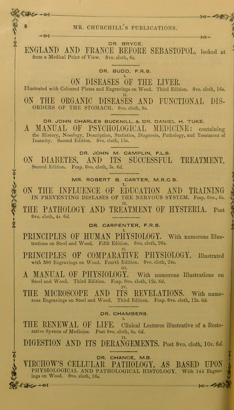 ——©4- ft 8 -3-0- MR. CHURCHILL S PUBLICATIONS. V -©4 -3-0- DR BRYCE. ENGLAND AND FRANCE BEFORE SEBASTOPOL, looked at from a Medical Point of View. 8vo. cloth, 6s. DR. BUDD, F.R.S. ON DISEASES OF THE LIVER. Illustrated with Coloured Plates and Engravings on Wood. Third Edition. 8vo. cloth, 16s. ON THE ORGANIC DISEASES AND FUNCTIONAL DIS- ORDERS OF THE STOMACH. 8vo. cloth, 9s. DR. JOHN CHARLES BUCKNILL, Sc DR. DANIEL H. TUKE. A MANUAL OF PSYCHOLOGICAL MEDICINE: containing the History, Nosology, Description, Statistics, Diagnosis, Pathology, and Treatment of Insanity. Second Edition. 8vo. cloth, 15s. ON DIABETES, AND ITS SUCCESSFUL TREATMENT. vwwtyviwvvwivvivvi ON THE INFLUENCE OF EDUCATION AND TRAINING IN PREVENTING DISEASES OF THE NERVOUS SYSTEM. Fcap. 8vo., 6s. THE PATHOLOGY AND TREATMENT OF HYSTERIA. Post 8vo. cloth, 4s. 6d. VWV hVWWWVVX^ vwv PRINCIPLES OF HUMAN PHYSIOLOGY, with numerous iiius- trations on Steel and Wood. Fifth Edition. 8vo. cloth, 26s. PRINCIPLES OF COMPARATIVE PHYSIOLOGY, illustrated with 300 Engravings on Wood. Fourth Edition. 8vo. cloth, 24s. hi. A MANUAL OF PHYSIOLOGY. With numerous Illustrations on Steel and Wood. Third Edition. Fcap. 8vo. cloth, 12s. 6d. IV. THE MICROSCOPE AND ITS REVELATIONS, with nume- rous Engravings on Steel and Wood. Third Edition. Fcap. 8vo. cloth, 12s. 6d. vwtvt wtavvyw. vwvva DR. CHAMBERS. 1. THE RENEWAL OF LIFE. Clinical Lectures illustrative of a Resto- rative System of Medicine. Post 8vo. cloth, 6s. 6d. DIGESTION AND ITS DERANGEMENTS. Post 8vo. cloth, lOs. u DR. CHANCE, MB. VIRCHOW’S CELLULAR PATHOLOGY, AS BASED UPON PHYSIOLOGICAL AND PATHOLOGICAL HISTOLOGY. With 144 Engrav- ings on Wood. 8vo. cloth, 16s. — 3©~ -3-0— Air^t _ « _ .411, V