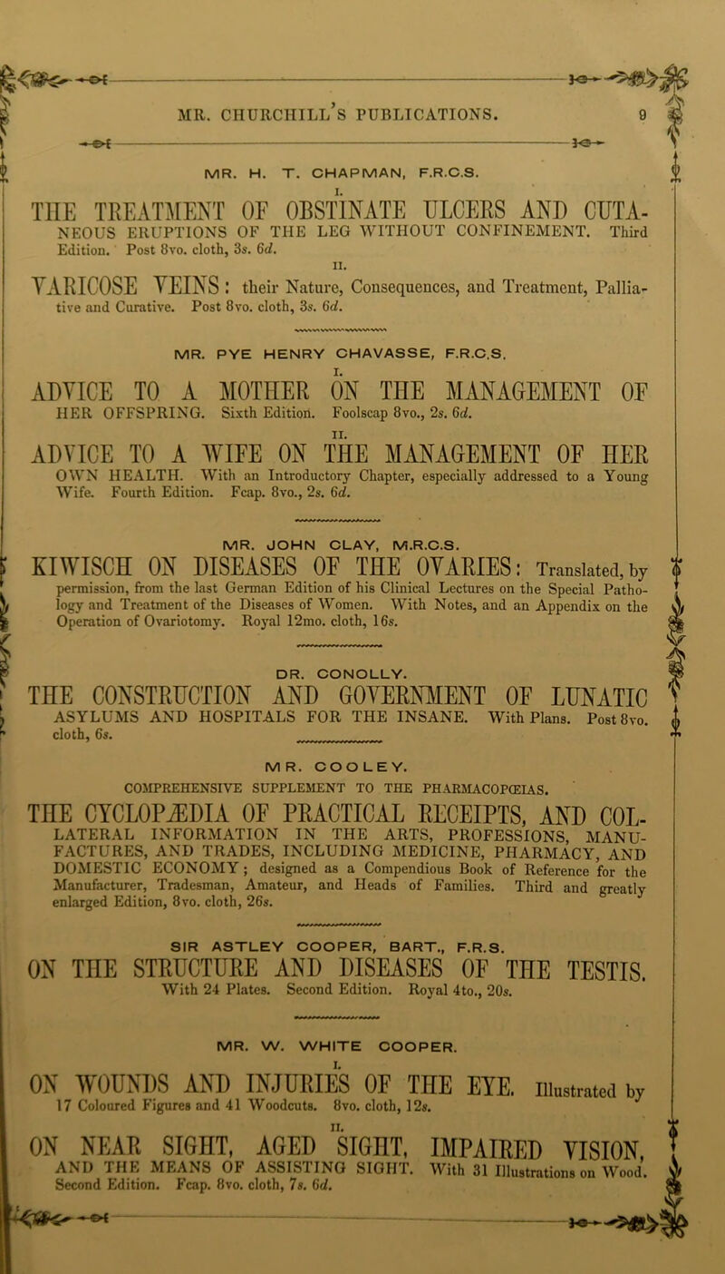 MR. CHURCHILL S PUBLICATIONS. 9 £ 30 - V > MR. H. T. CHAPMAN, F.R.C.S. <> * *T* THE TREATMENT OF OBSTINATE ULCERS ANT) CUTA- NEOUS ERUPTIONS 01’ THE LEG WITHOUT CONFINEMENT. Third Edition. Post 8vo. cloth, 3s. 6d. it. YARICOSE VEINS : their Nature, Consequences, and Treatment, Pallia- tive and Curative. Post 8vo. cloth, 3s. 6d. - £>[ MR. PYE HENRY CHAVASSE, F.R.C.S. ADVICE TO A MOTHER ON THE MANAGEMENT OF HER OFFSPRING. Sixth Edition. Foolscap 8vo., 2s. 6d. ADVICE TO A WIFE ON THE MANAGEMENT OF HER OWN HEALTH. With an Introductory Chapter, especially addressed to a Young Wife. Fourth Edition. Fcap. 8vo., 2s. 6d. MR. JOHN CLAY, M.R.C.S. KIWISCH ON DISEASES OE THE OVARIES: Translated, by permission, from the last German Edition of his Clinical Lectures on the Special Patho- logy and Treatment of the Diseases of Women. With Notes, and an Appendix on the Operation of Ovariotomy. Royal 12mo. cloth, 16s. 0 DR. CONOLLY. THE CONSTRUCTION AND GOVERNMENT OF LUNATIC ASYLUMS AND HOSPITALS FOR THE INSANE. With Plans. Post 8vo. cloth, 6s. MR. COOLEY. COMPREHENSIVE SUPPLEMENT TO THE PHARMACOPOEIAS. THE CYCLOPAEDIA OF PRACTICAL RECEIPTS, AND Col- lateral INFORMATION IN THE ARTS, PROFESSIONS MANU- FACTURES, AND TRADES, INCLUDING MEDICINE, PHARMACY, AND DOMESTIC ECONOMY ; designed as a Compendious Book of Reference for the Manufacturer, Tradesman, Amateur, and Heads of Families. Third and greatly enlarged Edition, 8vo. cloth, 26s. SIR ASTLEY COOPER, BART., F.R.S. ON THE STRUCTURE AND DISEASES OF THE TESTIS. With 24 Plates. Second Edition. Royal 4to., 20s. MR. W. WHITE COOPER. ON WOUNDS AND INJURIES OF THE EYE. illustrated by 17 Coloured Figures and 41 Woodcuts. 8vo. cloth, 12s. ON NEAR SIGHT, AGED SIGHT, IMPAIRED VISION, AND THE MEANS OF ASSISTING SIGHT. WHh 31 Illustrations on Wood. Second Edition. Fcap. 8vo. cloth, 7s. (id.