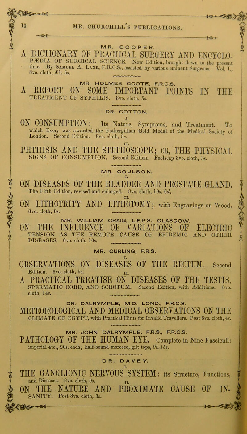 “ ot~ 3-0 MR. COOPER. A DICTIONARY OF PRACTICAL SURGERY AND ENCYCLO- PA3DIA OF SURGICAL SCIENCE. New Edition, brought down to the present time. By Samuel A. Lane, F.R.C.S., assisted by various eminent Surgeons. Vol. I., 8vo. cloth, £l. 5s. MR. HOLMES COOTE, F.R.C.S. A REPORT ON SOME IMPORTANT POINTS IN TIIE TREATMENT OF SYPHILIS. 8vo. clotl, 5s. DR. COTTON. I. II. PHTHISIS AND THE STETHOSCOPE; OK, THE PHYSICAL SIGNS OF CONSUMPTION. Second Edition. Foolscap 3vo. cloth, 3s. i ON CONSUMPTION I Its Nature, Symptoms, and Treatment. To which Essay was awarded the Fothergillian Gold Medal of the Medical Society of London. Second Edition. 8vo. cloth, 8s. MR. COULSON. ON DISEASES OF THE BLADDER AND PROSTATE GLAND. ? The Fifth Edition, revised and enlarged. 8vo. cloth, 10s. Gd. ON LITHOTRITY AND LITHOTOMY I with Engravings on Wood. 8 vo. cloth, 8s. MR. WILLIAM CRAIG, L.F.P.S., GLASGOW. ON THE INFLUENCE OF VARIATIONS OF ELECTRIC TENSION AS THE REMOTE CAUSE OF EPIDEMIC AND OTHER J, DISEASES. 8vo. cloth, 10s. MR. CURLING, F.R.S. OBSERVATIONS ON DISEASES OF THE RECTOR Second Edition. 8vo. cloth, 5s. IX A PRACTICAL TREATISE ON' DISEASES OF THE TESTIS, SPERMATIC CORD, AND SCROTUM. Second Edition, with Additions. 8vo. cloth, 14s. DR. DALRYMPLE, M.D. LOND, F.R.C.S. METEOROLOGICAL AND MEDICAL OBSERVATIONS ON THE CLIMATE OF EGYPT, with Practical Hints for Invalid Travellers. Post 8vo. cloth, 4s. a MR. JOHN DALRYMPLE, F.R.S., F.R.C.S. PATHOLOGY OF THE HUMAN EYE. Complete in Nine Fasciculi: imperial 4to., 20s. each; half-bound morocco, gilt tops, 91.15s. DR. D A V E Y. THE GANGLIONIC NERVOUS''SYSTEM: its Structure, Functions, f and Diseases. 8vo. cloth, 9s. n ON THE NATURE AND PROXIMATE CAUSE OE IN- SANITY. Post 8vo. cloth, 3s. -&i —— 3-e-