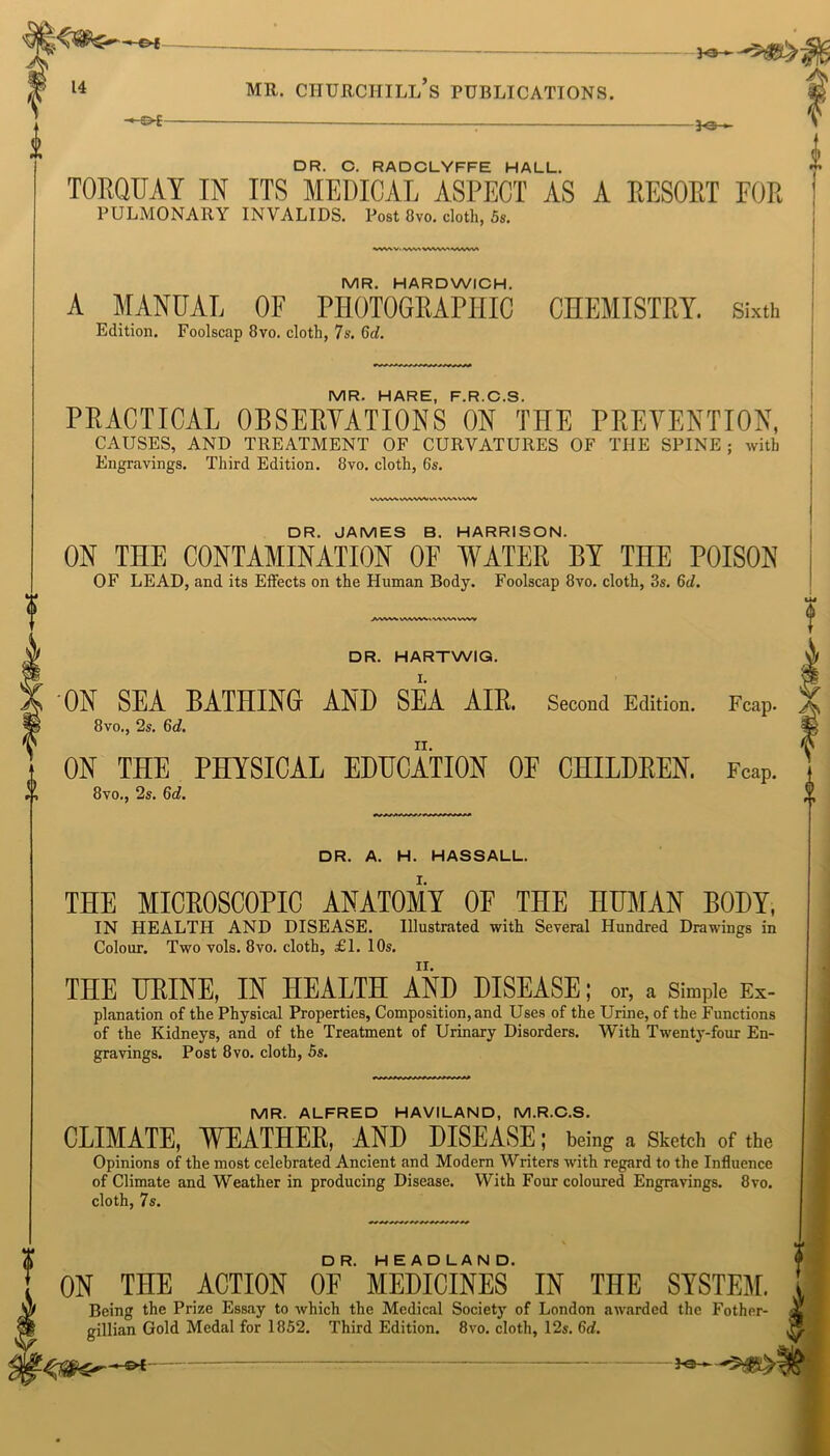 ^ , J v^; • DR. O. RADCLYFFE HALL. TORQUAY IN ITS MEDICAL ASPECT AS A RESORT FOR PULMONARY INVALIDS. Post 8vo. cloth, 5s. •VWXV.WWVWlVlvWWrt MR. HARDWICH. A MANUAL OF PHOTOGRAPHIC CHEMISTRY. Sixth Edition. Foolscap 8vo. cloth, 7s. Gd. IV1R. HARE E R C S PRACTICAL OBSERVATIONS ON' THE PREVENTION, CAUSES, AND TREATMENT OF CURVATURES OF THE SPINE ; with Engravings. Third Edition. 8vo. cloth, 6s. vwwvw^vwv\-vw\ww DR. JAMES B. HARRISON. ON THE CONTAMINATION OF WATER BY THE POISON OF LEAD, and its Effects on the Human Body. Foolscap 8vo. cloth, 8s. Gd. AVW WWW < V\W» VWV DR. HARTWIG. ON SEA BATHING AND SEA AIB. Second Edition. Fcap. 8vo., 2s. 6d. ON THE PHYSICAL EDUCATION OE CHILDREN. FcaP. 8vo., 2s. 6d. DR. A. H. HASSALL. I. THE MICROSCOPIC ANATOMY OF THE HUMAN BODY, IN HEALTH AND DISEASE. Illustrated with Several Hundred Drawings in Colour. Two vols. 8vo. cloth, £1. 10s. THE URINE, IN HEALTH AND DISEASE; or, a simple Ex- planation of the Physical Properties, Composition, and Uses of the Urine, of the Functions of the Kidneys, and of the Treatment of Urinary Disorders. With Twenty-four En- gravings. Post 8vo. cloth, 5s. MR. ALFRED HAVILAND, M.R.C.S. CLIMATE, WEATHER, AND DISEASE; being a Sketch of the Opinions of the most celebrated Ancient and Modern Writers with regard to the Influence of Climate and Weather in producing Disease. With Four coloured Engravings. 8vo. cloth, 7s. ON THE ACTION OF*’ MEDICINES' IN THE SYSTEM. Being the Prize Essay to which the Medical Society of London awarded the Fother- gillian Gold Medal for 1852. Third Edition. 8vo. cloth, 12s. 6d. = $sfS>