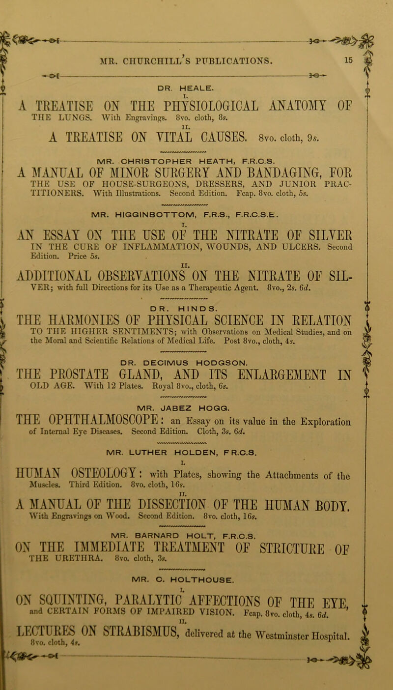 K3— —-£*f JO- DR. HEALE. A TREATISE ON THE PHYSIOLOGICAL ANATOMY OF THE LUNGS. With Engravings. 8vo. cloth, 8s. A TREATISE ON VITAL CAUSES. 8™. cloth, 9,. MR. CHRISTOPHER HEATH, F.R.C.S. A MANUAL OF MINOR SURGERY AND BANDAGING, FOR THE USE OF HOUSE-SURGEONS, DRESSERS, AND JUNIOR PRAC- TITIONERS. With Illustrations. Second Edition. Fcap. 8vo. cloth, 5s. MR. HIGGINBOTTOM, F.R.S., F.R.C.S.E. AN ESSAY ON THE USE OF THE NITRATE OF SILVER IN THE CURE OF INFLAMMATION, WOUNDS, AND ULCERS. Second Edition. Price 5s. ADDITIONAL OBSERVATIONS ON THE NITRATE OE SIL- VER; with full Directions for its Use as a Therapeutic Agent. 8vo., 2s. 6d. i THE HARMONIES OF PHYSICALSSCIENCE IN RELATION TO THE HIGHER SENTIMENTS; with Observations on Medical Studies, and on ^ the Moral and Scientific Relations of Medical Life. Post 8vo., cloth, 4s. DR. DECIMUS HODGSON. THE PROSTATE GLAND, AND ITS ENLARGEMENT IN OLD AGE. With 12 Plates. Royal 8vo., cloth, 6s. MR. JABEZ HOGG. THE OPHTHALMOSCOPE: an Essay on its value in the Exploration of Internal Eye Diseases. Second Edition. Cloth, 3s. 6d. MR. LUTHER HOLDEN, F R.C.S. I. HUMAN OSTEOLOGY: with Plates, showing the Attachments of the Muscles. Third Edition. 8vo. cloth, 16s. A MANUAL OF THE DISSECTION OF THE HUMAN BODY. With Engravings on Wood. Second Edition. 8vo. cloth, 16s. MR. BARNARD HOLT, F.R.C.S. ON THE IMMEDIATE TREATMENT OF STRICTURE OF THE URETHRA. 8vo. cloth, 3s. MR. C. HOLTHOUSE. ON SQUINTING, PARALYTIC AFFECTIONS OF TnE EYE i and CERTAIN FORMS OF IMPAIRED VISION. Fcap. 8vo. cloth, 4s. 6d. $ LECTURES ON STRABISMUS, delivered at the Westminster Hospital. 8vo. cloth, 4s. r