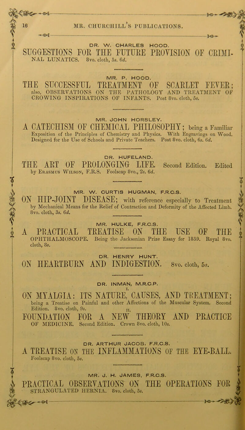 — -*-&£- 3-©— DR. W. CHARLES HOOD. SUGGESTIONS F01I THE FUTURE PROVISION OF CRIME MR. P. HOOD. THE SUCCESSFUL TREATMENT OF SCARLET FEVER; also, OBSERVATIONS ON THE PATHOLOGY AND TREATMENT OF VWW1WVW1VVWVMWV* MR. JOHN HORSLEY. A CATECHISM OF CHEMICAL PHILOSOPHY; being a Familiar Exposition of the Principles of Chemistry and Physics. With Engravings on Wood. DR. HUFELAND. THE ART OF PROLONGING LIFE. Second Edition. Edited by Erasmus Wilson, F.R.S. Foolscap 8vo., 2s. 6d. MR. W. CURTIS HUGMAN, F.R.C.S. ON HIP-JOINT DISEASE; with reference especially to Treatment by Mechanical Means for the Relief of Contraction and Deformity of the Affected Limb. A PRACTICAL TREATISE ON THE USE OF THE OPHTHALMOSCOPE. Being the Jacksonian Prize Essay for 1859. Royal 8vo. cloth, 8s. waaAAAa vwvwww DR. HENRY HUNT. ON HEARTBURN AND INDIGESTION. 8yo. doth, 5s. vWW\WWV\WVW>iWM DR. INMAN, M.R.C.P. I. ON MYALGIA: ITS NATURE, CAUSES, AND TREATMENT; being a Treatise on Painful and other Affections of the Muscular System. Second Edition. 8vo. cloth, 9s. ii. FOUNDATION FOR A NEW THEORY AND PRACTICE OF MEDICINE. Second Edition. Crown 8vo. cloth, 10s. WVW\WVWIVWWWW DR. ARTHUR JACOB, F.R.C.S. A TREATISE ON THE INFLAMMATIONS OF THE EYE-BALL. Foolscap 8vo. cloth, 5s. f MR. J. H. JAMES, F.R.C.S. PRACTICAL OBSERVATIONS ON THE OPERATIONS FOR | STRANGULATED HERNIA. 8vo. cloth, 5s. ^
