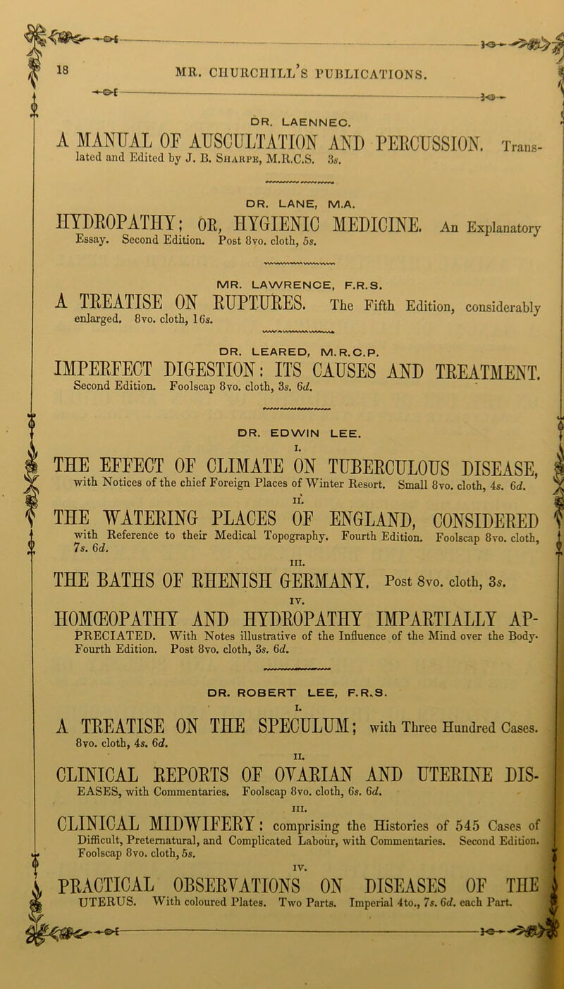 —&t- fro-*- 18 MR. CHURCHILL S PUBLICATIONS. -+ or -3o *■ DR. LAENNEC. A MANUAL OF AUSCULTATION AND PERCUSSION. Trans- latcd and Edited by J. B. Sharpe, M.R.C.S. 3s. DR. LANE, M.A. HYDROPATHY; OR, HYGIENIC MEDICINE. An Explanatory Essay. Second Edition. Post 8vo. cloth, 5s. MR. LAWRENCE, F.R.S. A TREATISE ON RUPTURES. The Fifth Edition, considerably enlarged. 8vo. cloth, 16s. DR. LEARED, M.R.C.P. IMPERFECT DIGESTION: ITS CAUSES AND TREATMENT. Second Edition. Foolscap 8vo. cloth, 3s. 6d. DR. EDWIN LEE. THE EFEECT OE CLIMATE ON TUBERCULOUS DISEASE, with Notices of the chief Foreign Places of Winter Resort. Small 8vo. cloth, 4s. 6d. THE WATERING PLACES OF ENGLAND, CONSIDERED with Reference to their Medical Topography. Fourth Edition. Foolscap 8vo. cloth, 7s. 6c?. in. THE BATHS OF RHENISH GERMANY. Post 8vo. doth, 3*. HOMEOPATHY AND HYDROPATHY IMPARTIALLY AP- PRECIATED. With Notes illustrative of the Influence of the Mind over the Body. Fourth Edition. Post 8vo. cloth, 3s. 6d. DR. ROBERT LEE, F.R.S. I. A TREATISE ON THE SPECULUM; with Three Hundred Cases. 8vo. cloth, 4s. 6d. CLINICAL REPORTS OF OYARIAN AND UTERINE Dis- eases, with Commentaries. Foolscap 8vo. cloth, 6s. 6c?. hi. CLINICAL MIDWIFERY: comprising the Histories of 545 Cases of Difficult, Preternatural, and Complicated Labour, with Commentaries. Second Edition. Foolscap 8vo. cloth, 5s. IV. PRACTICAL OBSERVATIONS ON DISEASES OF THE UTERUS. With coloured Plates. Two Parts. Imperial 4to., 7s. 6d. each Part. -*e-
