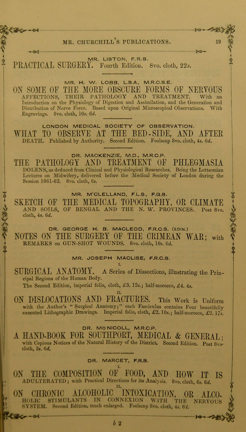 MR. CHURCHILL S PUBLICATIONS. 19 £ PH —-of- 3-e— MR. LISTON, F.R.S. PRACTICAL SURGERY. Fourth Editiou. 8vo. cloth, 22s. MR. H. W. LOBB, L.S.A., M.R.C.S.E. ON SOME OF THE MORE OBSCURE FORMS OF NERVOUS AFFECTIONS, THEIR PATHOLOGY AND TREATMENT. With an Introduction on the Physiology of Digestion and Assimilation, and the Generation and Distribution of Nerve Force. Based upon Original Microscopical Observations. With Engravings. 8vo. cloth, 10s. 6d. LONDON MEDICAL SOCIETY OF OBSERVATION. WHAT TO OBSERVE AT THE BED-SIDE, AND AFTER DEATH. Published by Authority. Second Edition. Foolscap 8vo. cloth, 4s. 6d. DR. MACKENZIE, M.D., M.R.C.P. THE PATHOLOGY AND TREATMENT OF PHLEGMASIA DO LENS, as deduced from Clinical and Physiological Researches. Being the Lettsomian Lectures on Midwifery* delivered before the Medical Society of London during the Session 1861-62. 8vo. cloth, 6s. MR. M'CLELLAND, F.L.S., F.G.S. SKETCH OF THE MEDICAL TOPOGRAPHY, OR CLIMATE AND SOILS, OF BENGAL AND THE N. W. PROVINCES. Post 8vo. cloth, 4s. 6d. DR. GEORGE H. B. MACLEOD, F.R.C.S. (EDIN.) NOTES ON THE SURGERY OF THE CRIMEAN WAR; with REMARKS on GUN-SHOT WOUNDS. 8vo. cloth, 10s. 6d. MR. JOSEPH MACLISE, F.R.C.S. I. SURGICAL ANATOMY. A Series of Dissections, illustrating the Prin- cipal Regions of the Human Body. The Second Edition, imperial folio, cloth, £3. 12s.; half-morocco, £4. 4s. ON DISLOCATIONS AND FRACTURES. This Work is Uniform with the Author’s “ Surgical Anatomy;” each Fasciculus contains Four beautifully executed Lithographic Drawings. Imperial folio, cloth, £2. 10s.; half-morocco, £2. 17s. DR. MONICOLL, M.R.C.P. A HAND-BOOK FOR SOUTHPORT, MEDICAL & GENERAL; with Copious Notices of the Natural History of the District. Second Edition. Post 8vo- cloth, 3s. 6d. DR. MARCET, F.R.S. ON THE COMPOSITION OF FOOD, AND HOW IT IS ADULTERATED; with Practical Directions for its Analysis. 8vo.cloth, 6s. 6d. ii. ON CHRONIC ALCOHOLIC INTOXICATION, OR ALCO- * HOLIC STIMULANTS IN CONNEXION WITH TIIE NERVOUS £ SYSTEM. Second Edition, much enlarged. Foolscap 8vo. cloth, 4s. 6J. & —©f- b 2