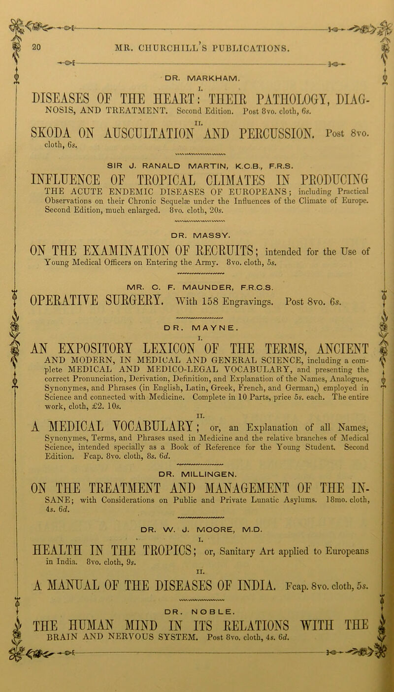 -M>£- DR. MARKHAM. DISEASES 0E THE HEARTTHEIR PATHOLOGY, DIAG- NO SIS, AND TREATMENT. Second Edition. Post 8vo. cloth, 6s. SKODA ON AUSCULTATIONAND PERCUSSION. Post 8™. cloth, 6s. V\\\ V\AWWX WW VWAAA SIR J. RANALD MARTIN, K.C.B., F.R.S. INFLUENCE OF TROPICAL CLIMATES IN PRODUCING TI-IE ACUTE ENDEMIC DISEASES OF EUROPEANS: including Practical Observations on their Chronic Sequelae under the Influences of the Climate of Europe. Second Edition, much enlarged. 8vo. cloth, 20s. DR. MASSY. ON THE EXAMINATION OF RECRUITS; intended for the Use of Young Medical Officers on Entering the Army. 8vo. cloth, 5s. MR. C. F. MAUNDER, F.R.C.S. OPERATIVE SURGERY. With 158 Engravings. Post 8vo. 6s. DR. M A Y N E . AN EXPOSITORY LEXICON1 OF THE TERMS, ANCIENT AND MODERN, IN MEDICAL AND GENERAL SCIENCE, including a com- plete MEDICAL AND MEDICO-LEGAL VOCABULARY, and presenting the correct Pronunciation, Derivation, Definition, and Explanation of the Names, Analogues, Synonymes, and Phrases (in English, Latin, Greek, French, and German,) employed in Science and connected with Medicine. Complete in 10 Parts, price 5s. each. The entire work, cloth, £2. 10s. n. A MEDICAL VOCABULARY ; or, an Explanation of all Names, Synonymes, Terms, and Phrases used in Medicine and the relative branches of Medical Science, intended specially as a Book of Reference for the Young Student. Second Edition. Fcap. 8vo. cloth, 8s. Qd. DR. MILLINGEN. ON THE TREATMENT AND MANAGEMENT OF THE IN- SANE; with Considerations on Public and Private Lunatic Asylums. 18mo. cloth, 4s. 6d. DR. W. J. MOORE, M.D. I. HEALTH IN THE TROPICS; or, Sanitary Art applied to Europeans in India. 8vo. cloth, 9s. ii. A MANUAL 0E THE DISEASES OF INDIA. Fcap. 8vo. cloth, 5,. VWWWiV^VVWVvWV DR. NOBLE. THE HUMAN MIND IN ITS RELATIONS WITH THE BRAIN AND NERVOUS SYSTEM. Post 8vo. cloth, 4s. 6d.