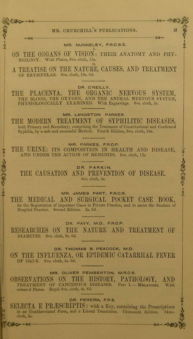 Ak v i 4 -©* 3-©— MR. NUNNELEY, F.R.C.S.E. ON THE ORGANS OF VISION: tiieir anatomy and phy- siology. With Plates, 8vo. cloth, 15s. A TREATISE ON TILE NATURE, CAUSES, AND TREATMENT OF ERYSIPELAS. 8vo. cloth, 10s. 6d. DR. O’REILLY. THE PLACENTA, THE ORGANIC NERVOUS SYSTEM, THE BLOOD, THE OXYGEN, AND THE ANIMAL NERVOUS SYSTEM, PHYSIOLOGICALLY EXAMINED. With Engravings. 8vo. cloth, 5s. MR. LANGSTON PARKER. THE MODERN TREATMENT OF SYPHILITIC DISEASES, both Primary and Secondary; comprising the Treatment of Constitutional and Confirmed Syphilis, by a safe and successful Method. Fourth Edition, 8vo. cloth, 10s. MR. PARKES, F.R.C.P. THE URINE: its composition in health and disease, AND UNDER THE ACTION OF REMEDIES. 8vo. cloth, 12s. THE CAUSATION AND PREVENTION OF DISEASE. 8vo. cloth, 5s. MR. JAMES PART, F.R.C.S. THE MEDICAL AND SURGICAL POCKET CASE BOOK, for the Registration of important Cases in Private Practice, and to assist the Student of Hospital Practice. Second Edition. 3s. 6d. DR. PAVY, M.D., F.R.C.P. RESEARCHES ON THE NATURE AND TREATMENT OF DIABETES. 8 vo. cloth, 8s. ltd. DR. THOMAS B. PEACOCK, M.D. ON THE INFLUENZA, OR EPIDEMIC CATARRHAL FEVER OF 1847-8. 8vo. cloth, 5s. 6</. MR. OLIVER PEMBERTON, M.R.C.S. OBSERVATIONS ON THE HISTORY, PATHOLOGY, AND TREATMENT OF CANCEROUS DISEASES. Port I.—Melanosis. With coloured Plates. Royal 8vo. cloth, 4s. 6d. DR. PEREIRA, F.R.S. SELECTA E PRvESCRIPTIS: with a Key, containing the Prescriptions 1 in an Unabbreviated Form, and a Literal Translation. Thirteenth Edition. 24mo. cloth, 5s.