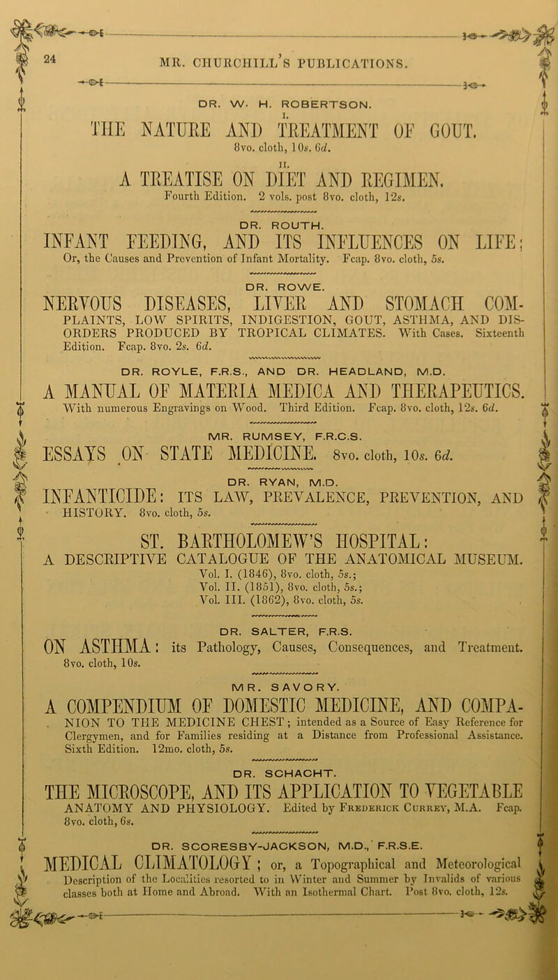 - 3-6- DR. W. H. ROBERTSON. I. VWWWVWVWMWWWW V I i VVV\%V%VWV DR. RYAN, M.D. INFANTICIDE: its law, prevalence, prevention, and HISTORY. 8vo. cloth, 5s. ST. BARTHOLOMEW'S HOSPITAL: A DESCRIPTIVE CATALOGUE OF THE ANATOMICAL MUSEUM. Vol. I. (1846), 8vo. cloth, 5s.; Yol. II. (1851), 8vo. cloth, 5s.; Vol. III. (1862), 8vo. cloth, 5s. DR. SALTER, F.R.S. ON ASTHMA: its Pathology, Causes, Consequences, and Treatment. 8vo. cloth, 10s. MR. SAVORY. A COMPENDIUM OF DOMESTIC MEDICINE, AND C0MPA- NION TO THE MEDICINE CHEST; intended as a Source of Easy Reference for Clergymen, and for Families residing at a Distance from Professional Assistance. Sixth Edition. 12mo. cloth, 5s. DR. SCHACHT. THE MICROSCOPE, AND ITS APPLICATION TO VEGETABLE ANATOMY AND PHYSIOLOGY. Edited by Frederick Currey, M.A. Fcap. 8vo. cloth, 6s. 0 1 THE NATURE ANI) TREATMENT OF GOUT. 8vo. cloth, 1 Os. 6d. A TREATISE ON DIET AND REGIMEN. Fourth Edition. 2 vols. post 8vo. cloth, 12s. DR. ROUTH. INFANT FEEDING, AND ITS INFLUENCES ON LIFE; Or, the Causes and Prevention of Infant Mortality. Fcap. 8vo. cloth, 5s. DR. ROWE. NERVOUS DISEASES, LIVER AND STOMACH COM- PLAINTS, LOW SPIRITS, INDIGESTION, GOUT, ASTHMA, AND DIS- ORDERS PRODUCED BY TROPICAL CLIMATES. With Cases. Sixteenth Edition. Fcap. 8vo. 2s. 6d. DR. ROYLE, F.R.S., AND DR. HEADLAND, M.D. A MANUAL OF MATERIA MEDICA AND THERAPEUTICS. With numerous Engravings on Wood. Third Edition. Fcap. 8vo. cloth, 12s. 6d. MR. RUMSEY, F.R.C.S. ESSAYS ON STATE MEDICINE. 8vo. cloth, ios. 6d t DR. SCORESBY-JACKSON, M.D., F.R.S.E. MEDICAL CLIMATOLOGY; or, a Topographical and Meteorological i Description of the Localities resorted to in Winter and Summer by Invalids of various Xj classes both at Home and Abroad. With an Isothermal Chart. Post 8vo. cloth, 12s. V