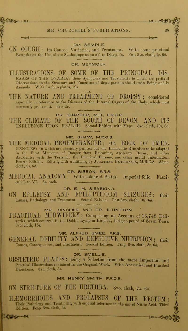 i -*©- DR. SEMPLE. ON COUGII: its Causes, Varieties, and Treatment. With some practical Remarks on the Use of the Stethoscope as an aid to Diagnosis. Post 8vo. cloth, 4s. Gd. DR. SEYMOUR. ILLUSTRATIONS OF SOME* OF TILE PRINCIPAL DIS- eases OF THE OVARIA: their Symptoms and Treatment; to which are prefixed Observations on the Structure and Functions of those parts in the Human Being and in Animals. With 14 folio plates, 12s. THE NATURE AND TREATMENT OF DROPSY; considered especially in reference to the Diseases of the Internal Organs of the Body, which most commonly produce it. 8vo. 5s. DR. SHAPTER, M.D., F.R.C.P. THE CLIMATE OF THE SOUTH OF DEYON, AND ITS INFLUENCE UPON HEALTH. Second Edition, with Maps. 8vo. cloth, 10s. Gd. MR. SHAW, M.R.C.S. THE MEDICAL REMEMBRANCER; OK, BOOK OF EMER- GENCIES : in which are concisely pointed out the Immediate Remedies to be adopted (|) in the First Moments of Danger from Poisoning, Apoplexy, Burns, and other Accidents; with the Tests for the Principal Poisons, and other useful Information. Fourth Edition. Edited, with Additions, by Jonathan Hutchinson, M.R.C.S. 32mo. cloth, 2s. Gd, DR. SIBSON, F.R.S. MEDICAL ANATOMY. With coloured Plates. Imperial folio. Fasci- culi I. to VI. 5s. each. S\VW<\WVWVVN WVN.V.’ DR. E. H. SIEVEKING. ON EPILEPSY ANI) EPILEPTIFORM SEIZURES: their Causes, Pathology, and Treatment. Second Edition. Post 8vo. cloth, 10s. Gd. MR. SINCLAIR AND DR. JOHNSTON. PRACTICAL MIDWIFERY: Comprising an Account of 13,748 Deli- veries, which occurred in the Dublin Lying-in Hospital, during a period of Seven Years. 8vo. cloth, 15s. MR. ALFRED SMEE, F.R.S. GENERAL DEBILITY AND DEFECTIVE. NUTRITION; their Causes, Consequences, and Treatment. Second Edition. Fcap. 8vo. cloth, 3s. Gd. DR. SMELLIE. OBSTETRIC PLATES: being a Selection from the more Important and Practical Illustrations contained in the Original Work. With Anatomical and Practical Directions. 8vo. cloth, 5s. MR. HENRY SMITH, F.R.C.S. ON STRICTURE OF THE URETHRA. 8v0. cloth, 7s. m. HAEMORRHOIDS AND PROLAPSUS OF THE RECTUM: Their Pathology and Treatment, with especial reference to the use of Nitric Acid. Third Edition. Fcap. 8vo. cloth, 3s. ©4 -bo