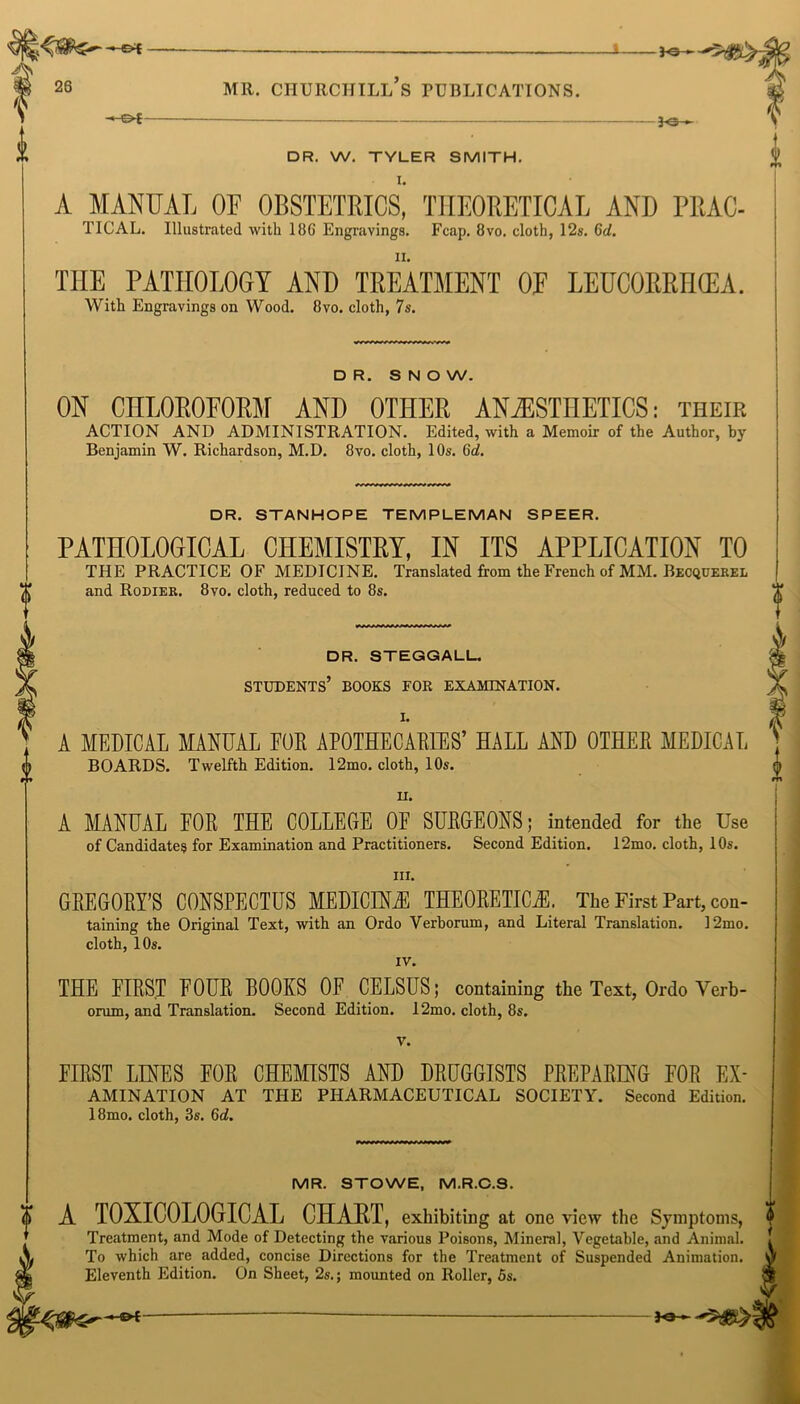 0 —©* 0 JO- DR. W. TYLER SMITH. A MANUAL OF OBSTETRICS, THEORETICAL AND PRAC- TICAL. Illustrated with 18G Engravings. Fcap. 8vo. cloth, 12s. Gd. THE PATHOLOGY AND TREATMENT OF LEUCORRHCEA. With Engravings on Wood. 8vo. cloth, 7s. DR. SNOW. ON CHLOROFORM AND OTHER ANAESTHETICS: their ACTION AND ADMINISTRATION. Edited, with a Memoir of the Author, by Benjamin W. Richardson, M.D. 8vo. cloth, 10s. Gd. DR. STANHOPE TEMPLEMAN SPEER. PATHOLOGICAL CHEMISTRY, IN ITS APPLICATION TO THE PRACTICE OF MEDICINE. Translated from the French of MM. Becquerel and Rodier. 8vo. cloth, reduced to 8s. i DR. STEGGALL students’ books for examination. I. A MEDICAL MANUAL POE APOTHECARIES’ HALL AND OTHEE MEDICAL i BOARDS. Twelfth Edition. 12mo. cloth, 10s. u. A MANUAL FOE THE COLLEGE OF SUEGEONS; intended for the Use of Candidates for Examination and Practitioners. Second Edition. 12mo. cloth, 10s. in. GEEGOEY’S CONSPECTUS MEDICINE THE0EETIC2E. The First Part, con- taining the Original Text, with an Ordo Verborum, and Literal Translation. 12mo. cloth, 10s. IV. THE FIEST EOUE BOOKS OF CELSUS; containing the Text, Ordo Verb - orum, and Translation. Second Edition. 12mo. cloth, 8s. v. FIEST LINES EOE CHEMISTS AND DEUGGISTS PEEPAEENG FOE Ex- amination AT THE PHARMACEUTICAL SOCIETY. Second Edition. 18mo. cloth, 3s. Gd. MR. STOWE, M.R.C.S. 0 A TOXICOLOGICAL CHART, exhibiting at one view the Symptoms, (l Treatment, and Mode of Detecting the various Poisons, Mineral, Vegetable, and Animal. . To which are added, concise Directions for the Treatment of Suspended Animation. Of Eleventh Edition. On Sheet, 2s.; mounted on Roller, 5s. Je—