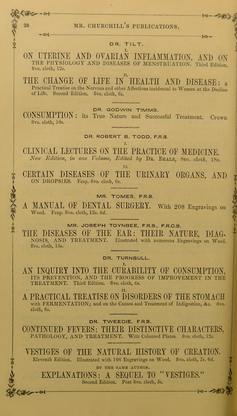 i -©*- Jo— DR. TILT. I. ON UTERINE AND OVARIAN INFLAMMATION, AND ON THE PHYSIOLOGY AND DISEASES OF MENSTRUATION. Third Edition. 8vo. cloth, 12s. THE CHANGE OF LIFE In'HEALTH AND DISEASE: a Practical Treatise on the Nervous and other Affections incidental to Women at the Decline of Life. Second Edition. 8vo. cloth, 6s. vw/nvwvvwvvwtvw DR. GODWIN TIMMS. CONSUMPTION: its True Nature and Successful Treatment. Cr 8 vo. cloth, 10s. own VW\.WV*WWWWVW. DR. ROBERT B. TODD, F.R.S. CLINICAL LECTURES ON THE PRACTICE OF MEDICINE. New Edition, in one Volume, Edited by Da. Beale, 8vo. cloth, 18s. ii. CERTAIN DISEASES OF THE URINARY ORGANS, AND ON DROPSIES. Fcap. 8vo. cloth, 6s. WWWWtVWvWKVW^ MR. TOMES, F.R.S. A MANUAL 0E DENTAL SURGERY. With 208 Engravings on Wood. Fcap. 8vo. cloth, 12s. 6d. MR. JOSEPH TOYNBEE, F.R.S., F.R.C.S. THE DISEASES OF THE EAR: THEIR NATURE, DIAG- 1 NOSIS, AND TREATMENT. Illustrated with numerous Engravings on Wood. 8vo. cloth, 15s. DR. TURNBULL. AN INQUIRY INTO THE CURABILITY OF CONSUMPTION, ITS PREVENTION, AND THE PROGRESS OF IMPROVEMENT IN THE TREATMENT. Third Edition. 8vo. cloth, 6s. A PRACTICAL TREATISE ON DISORDERS OF THE STOMACH with FERMENTATION; and on the Causes and Treatment of Indigestion, &c. 8ro. cloth, 6s. DR. TWEEDIE, F.R.S. CONTINUED FEVERS: THEIR DISTINCTIVE CHARACTERS, PATHOLOGY, AND TREATMENT. With Coloured Plates. 8ro. cloth, 12s. VW» WVW\«VW»VWM\W VESTIGES OF THE NATURAL HISTORY OF CREATION. Eleventh Edition. Illustrated with 106 Engravings on Wood. 8vo. cloth, 7s. 6d. BY THE SAME AUTHOR. | (< EXPLANATIONS: A SEQUEL TO VESTIGES.” Second Edition. Post 8vo. cloth, 5s.