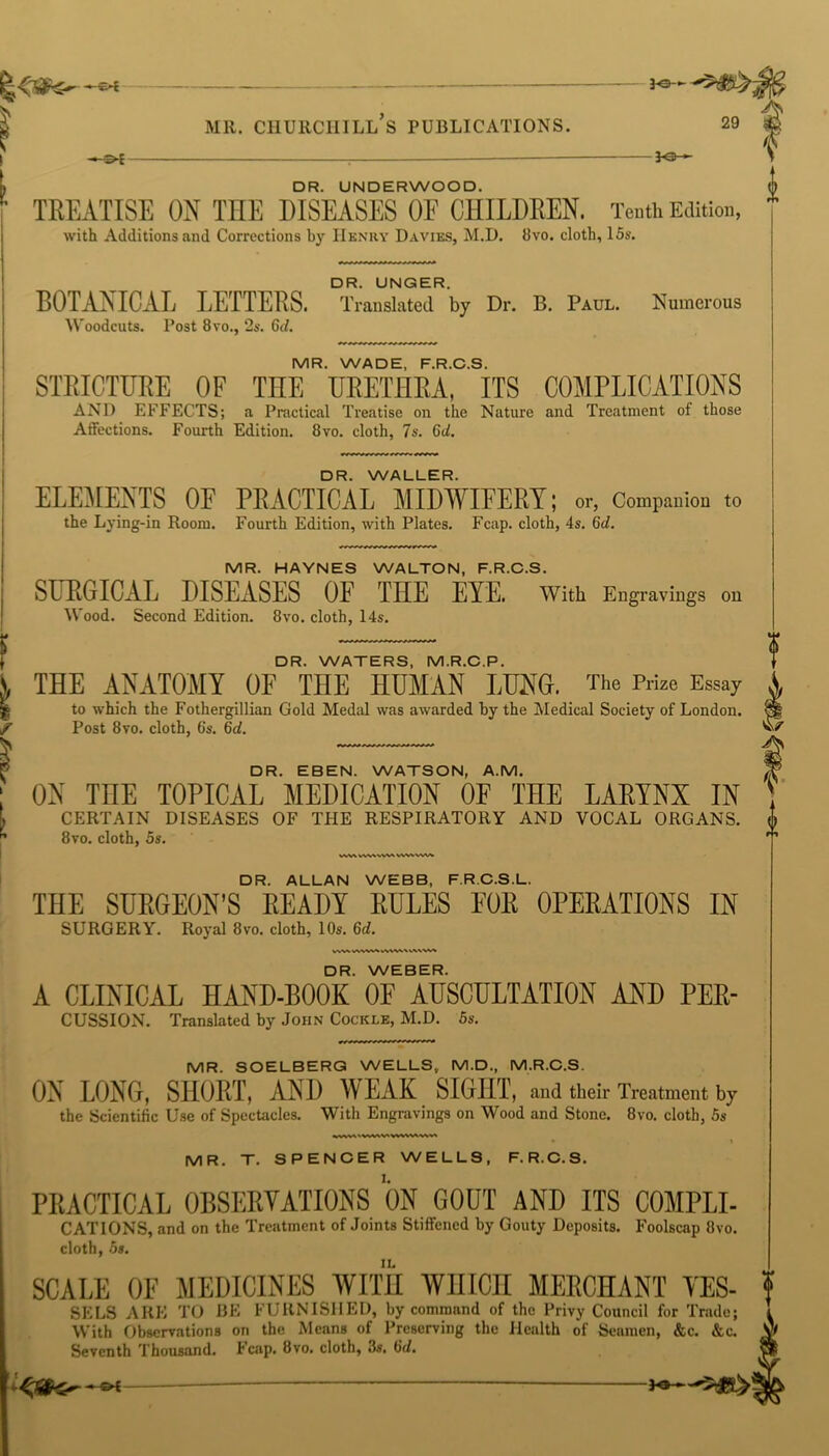 -£►£ JO— -JO- DR. UNDERWOOD. TREATISE ON THE DISEASES OE CHILDREN. Tenth Edition, with Additions and Corrections by Henry Davies, M.D. 8vo. cloth, 15s. i DR. UNGER. BOTANICAL LETTERS. Translated by Dr. B. Paul. Numerous Woodcuts. Post 8 vo., 2s. (hi. MR. WADE, F.R.C.S. STRICTURE OF TEE URETHRA, ITS COMPLICATIONS AND EFFECTS; a Practical Treatise on the Nature and Treatment of those Affections. Fourth Edition. 8vo. cloth, 7s. 6d. DR. WALLER. ELEMENTS OF PRACTICAL MIDWIFERY; or, Companion to the Lying-in Room. Fourth Edition, with Plates. Fcap. cloth, 4s. 6d. MR. HAYNES WALTON, F.R.C.S. SURGICAL DISEASES OF THE EYE. With Engravings on Wood. Second Edition. 8vo. cloth, 14s. DR. WATERS, M.R.C.P. THE ANATOMY OF THE HUMAN LUNG. The Prize Essay to which the Fothergillian Gold Medal was awarded by the Medical Society of London. Post 8vo. cloth, 6s. 6d. DR. EBEN. WATSON, A.M. ON THE TOPICAL MEDICATION OF THE LARYNX IN CERTAIN DISEASES OF THE RESPIRATORY AND VOCAL ORGANS. 8vo. cloth, 5s. ?• <> vwv vwnvvva vvwvvw DR. ALLAN WEBB, F.R.C.S.L. THE SURGEON’S READY RULES FOR OPERATIONS IN SURGERY. Royal 8vo. cloth, 10s. 6d. DR. WEBER. A CLINICAL HAND-BOOK OF AUSCULTATION AND PER- CUSSION. Translated by John Cockle, M.D. 5s. MR. SOELBERG WELLS, M.D., M.R.C.S. ON LONG, SHORT, AND WEAK SIGHT, and their Treatment by the Scientific Use of Spectacles. Witli Engravings on Wood and Stone. 8vo, cloth, 5s MR. T. SPENCER WELLS, F.R.C.S. PRACTICAL OBSERVATIONS ON GOUT AND ITS C0MPLI- CATIONS, and on the Treatment of Joints Stiffened by Gouty Deposits. Foolscap 8vo. cloth, 5s. SCALE OF MEDICINES WITH WHICH MERCHANT YES- SELS ARE TO BE FURNISHED, by command of the Privy Council for Trade; With Observations on the Means of Preserving the Health of Seamen, &c. &c. Seventh Thousand. Fcap. 8vo. cloth, 3s. 6d. —