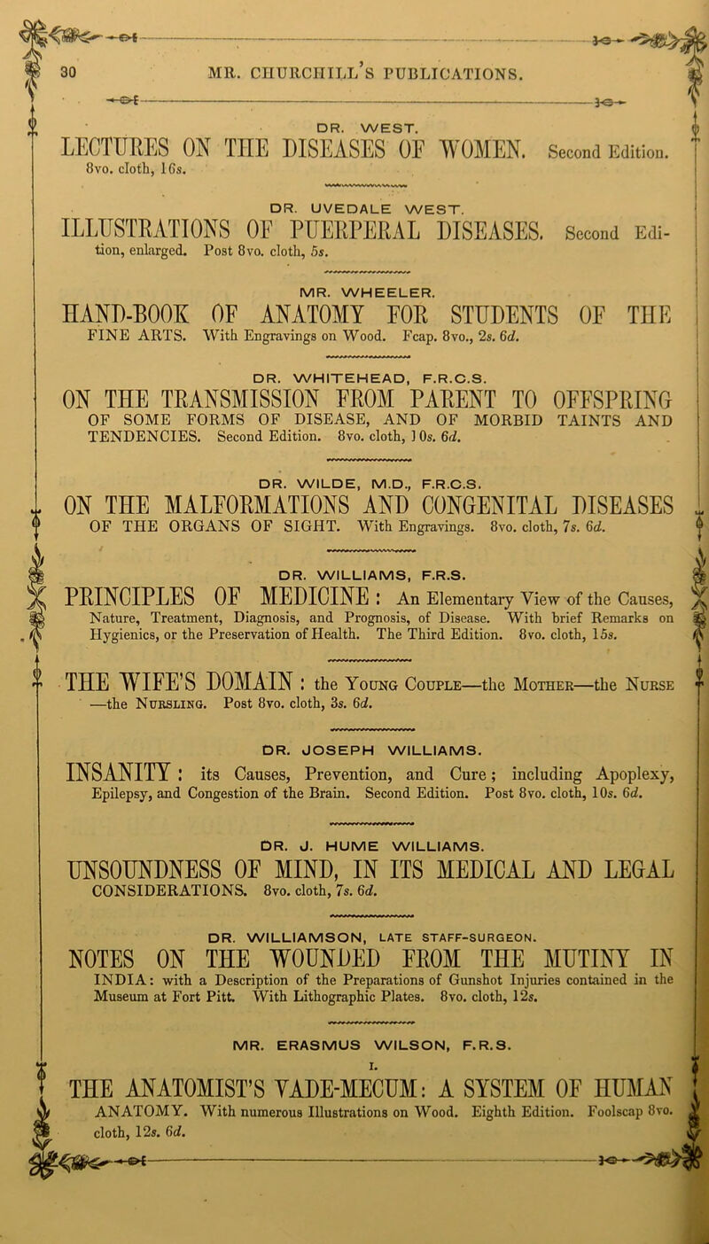 —&E DR. WEST. LECTURES ON THE DISEASES 0E WOMEN. 8vo. cloth, 16s. jo— >5' jo— Second Edition. DR. UVEDALE WEST. ILLUSTRATIONS OF PUERPERAL DISEASES. Second Edi- tion, enlarged. Post 8vo. cloth, 5s. MR. WHEELER. HAND-BOOK OF ANATOMY FOR STUDENTS OF THE FINE ARTS. With Engravings on Wood. Fcap. 8vo., 2s. 6d. DR. WHITEHEAD, F.R.C.S. ON THE TRANSMISSION EROM PARENT TO OFFSPRING OF SOME FORMS OF DISEASE, AND OF MORBID TAINTS AND TENDENCIES. Second Edition. 8vo. cloth, 10s. 6d. DR. WILDE, M.D., F.R.C.S. ON THE MALFORMATIONS AND CONGENITAL DISEASES OF THE ORGANS OF SIGHT. With Engravings. 8vo. cloth, 7s. 6d. DR. WILLIAMS, F.R.S. PRINCIPLES OF MEDICINE : An Elementary View of the Causes, Nature, Treatment, Diagnosis, and Prognosis, of Disease. With brief Remarks on Hygienics, or the Preservation of Health. The Third Edition. 8vo. cloth, 15s. THE WIFE’S DOMAIN : the Young Couple—the Mother—the Nurse —the Nursling. Post 8vo. cloth, 3s. 6d. DR. JOSEPH WILLIAMS. INSANITY .* its Causes, Prevention, and Cure; including Apoplexy, Epilepsy, and Congestion of the Brain. Second Edition. Post 8vo. cloth, 10s. 6d. DR. J. HUME WILLIAMS. UNSOUNDNESS OF MIND, IN ITS MEDICAL AND LEGAL CONSIDERATIONS. 8vo. cloth, 7s. 6d. DR. WILLIAMSON, LATE STAFF-SURGEON. NOTES ON THE WOUNDED FROM THE MUTINY IN INDIA: with a Description of the Preparations of Gunshot Injuries contained in the Museum at Fort Pitt. With Lithographic Plates. 8vo. cloth, 12s. MR. ERASMUS WILSON, F.R.S. THE ANATOMIST’S YADE-MECUM: A SYSTEM OF HUMAN ANATOMY. With numerous Illustrations on Wood. Eighth Edition. Foolscap 8vo. cloth, 12s. 6d.