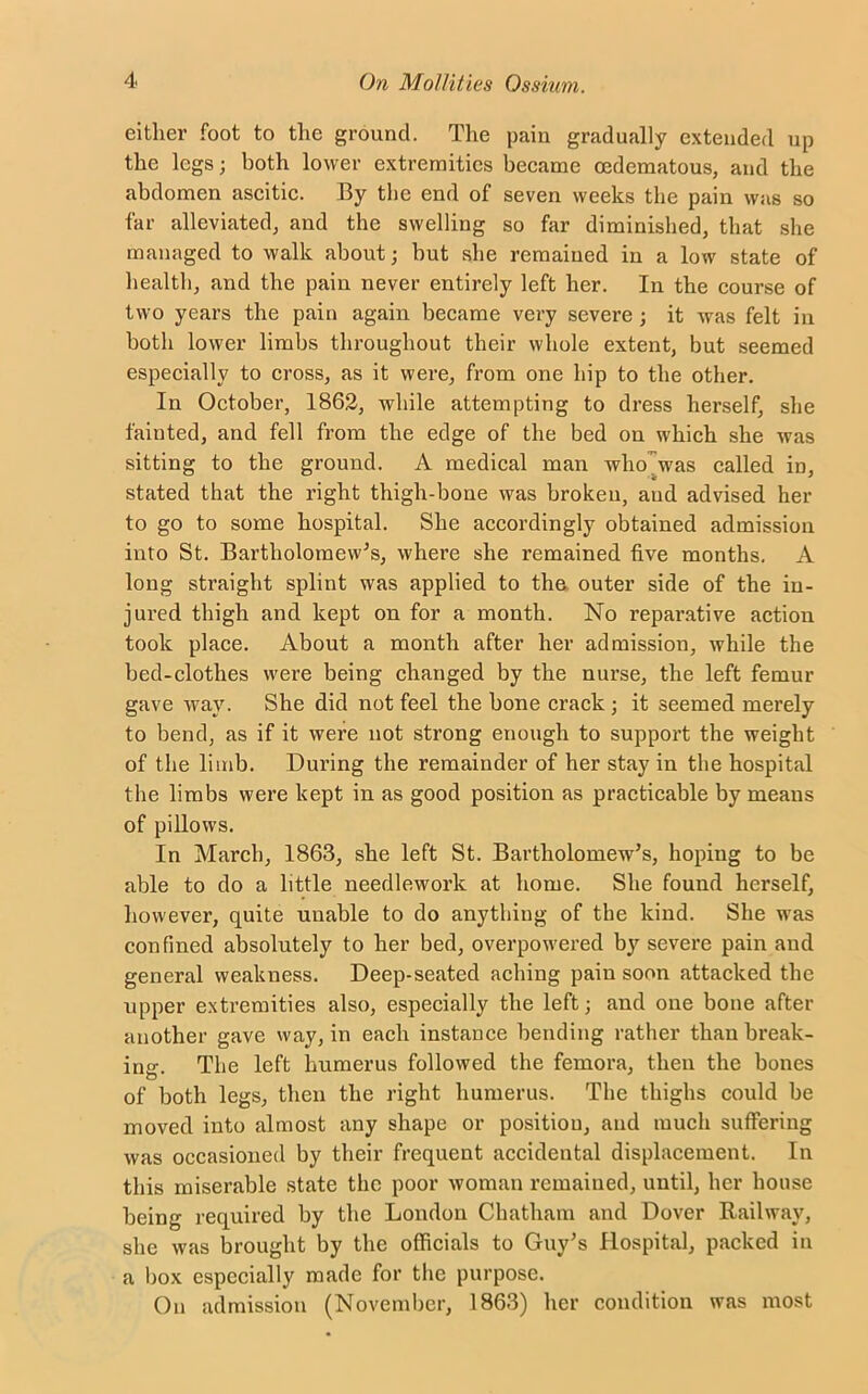 either foot to the ground. The pain gradually extended up the legs; both lower extremities became oedematous, and the abdomen ascitic. By the end of seven weeks the pain was so far alleviated, and the swelling so far diminished, that she managed to walk about; but she remained in a low state of health, and the pain never entirely left her. In the course of two years the pain again became very severe ; it was felt in both lower limbs throughout their whole extent, but seemed especially to cross, as it were, from one hip to the other. In October, 1862, while attempting to dress herself, she fainted, and fell from the edge of the bed on which she was sitting to the ground. A medical man who was called in, stated that the right thigh-bone was broken, and advised her to go to some hospital. She accordingly obtained admission into St. Bartholomew's, where she remained five months. A long straight splint was applied to the outer side of the in- jured thigh and kept on for a month. No reparative action took place. About a month after her admission, while the bed-clothes were being changed by the nurse, the left femur gave way. She did not feel the bone crack ; it seemed merely to bend, as if it were not strong enough to support the weight of the limb. During the remainder of her stay in the hospital the limbs were kept in as good position as practicable by means of pillows. In March, 1863, she left St. Bartholomew’s, hoping to be able to do a little needlework at home. She found herself, however, quite uuable to do anything of the kind. She was confined absolutely to her bed, overpowered by severe pain and general weakness. Deep-seated aching pain soon attacked the upper extremities also, especially the left; and one bone after another gave way, in each instance bending rather than break- ing. The left humerus followed the femora, then the bones of both legs, then the right humerus. The thighs could be moved into almost any shape or position, and much suffering was occasioned by their frequent accidental displacement. In this miserable state the poor woman remained, until, her house being required by the London Chatham and Dover Railway, she was brought by the officials to Guy’s Hospital, packed in a box especially made for the purpose. On admission (November, 1863) her condition was most