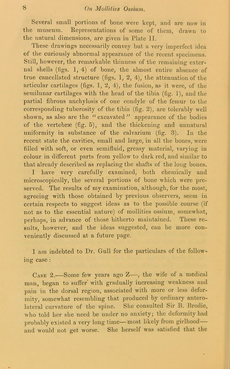 Several small portions of bone were kept, and are now in the museum, ltepresentatious of some of them, drawn to the natural dimensions, are given in Plate II. These drawings necessarily convey hut a very imperfect idea of the curiously abnormal appearance of the recent specimens. Still, however, the remarkable thinness of the remaining exter- nal shells (figs. 1, 4) of hone, the almost entire absence of true cancellated structure (figs. 1, 2, 4), the attenuation of the articular cartilages (figs. 1, 2, 4), the fusion, as it were, of the semilunar cartilages with the head of the tibia (fig. 1), and the partial fibrous anchylosis of one condyle of the femur to the corresponding tuberosity of the tibia (fig. 2), are tolerably well shown, as also are the “ excavated ” appearance of the bodies of the vertebrae (fig. 5), and the thickening and unnatural uniformity in substance of the calvarium (fig. 3). In the recent state the cavities, small and large, in all the bones, were filled with soft, or even semifluid, greasy material, varyiug in colour in different parts from yellow to dark red, and similar to that already described as replacing the shafts of the long bones. I have very carefully examined, both chemically and microscopically, the several portions of bone which were pre- served. The results of my examination, although, for the most, agreeing with those obtained by previous observers, seem in certain respects to suggest ideas as to the possible course (if not as to the essential nature) of mollities ossium, somewhat, perhaps, in advance of those hitherto maintained. These re- sults, however, and the ideas suggested, can be more con- veniently discussed at a future page. I am indebted to Dr. Gull for the particulars of the follow- ing case : Case 2.-—Some few years ago Z—, the wife of a medical man, began to suffer with gradually increasing weakness and pain in the dorsal region, associated with more or less defor- mity, somewhat resembling that produced by ordinary antero- lateral curvature of the spine. She consulted Sir 11. Brodie, who told her she need be under no anxiety; the deformity had probably existed a very long time—most likely from girlhood— and would not get worse. She herself was satisfied that the
